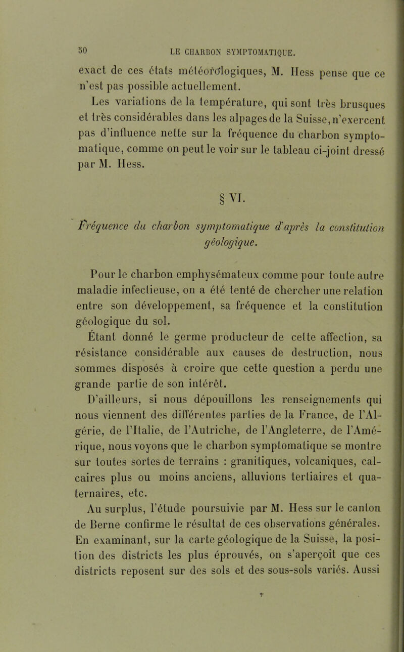 exact de ces états méléorcflogiques, M. Iless pense que ce n'est pas possible acluellemcnt. Les variations de la température, qui sont très brusques et très considérables dans les alpages de la Suisse, n'exercent pas d'influence nette sur la fréquence du charbon sympto- matique, comme on peut le voir sur le tableau ci-joint dressé par M. Hess. § VI. Fréquence du charbon symptomatique diaprés la constitution géologique. Pour le charbon emphysémateux comme pour toute autre maladie infectieuse, on a été tenté de chercher une relation entre son développement, sa fréquence et la constitution géologique du sol. Étant donné le germe producteur de celte affection, sa résistance considérable aux causes de destruction, nous sommes disposés à croire que cette question a perdu une grande partie de son intérêt. D'ailleurs, si nous dépouillons les renseignements qui nous viennent des différentes parties de la France, de l'Al- gérie, de l'Italie, de l'Autriche, de l'Angleterre, de l'Amé- rique, nous voyons que le charbon symptomatique se montre sur toutes sortes de terrains : granitiques, volcaniques, cal- caires plus ou moins anciens, alluvions tertiaires et qua- ternaires, etc. Au surplus, l'étude poursuivie par M. Hess sur le canton de Berne confirme le résultat de ces observations générales. En examinant, sur la carte géologique de la Suisse, la posi- tion des districts les plus éprouvés, on s'aperçoit que ces districts reposent sur des sols et des sous-sols variés. Aussi