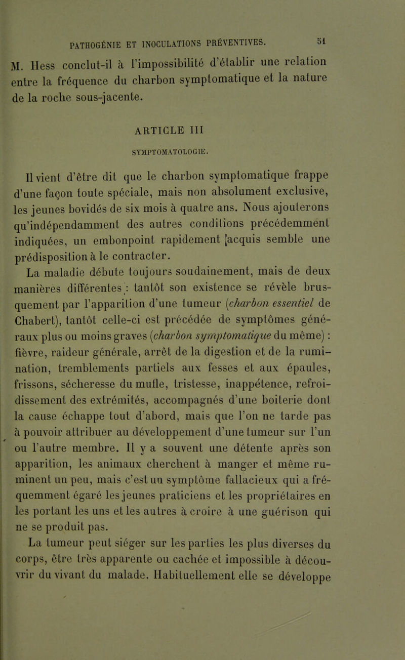 M. Hess conclut-il à l'impossibilité d'établir une relation entre la fréquence du charbon symplomatique et la nature de la roche sous-jacente. ARTICLE III SYMPTOMATOLOGIE. Il vient d'être dit que le charbon symplomatique frappe d'une façon toute spéciale, mais non absolument exclusive, les jeunes bovidés de six mois à quatre ans. Nous ajouterons qu'indépendamment des autres conditions précédemment indiquées, un embonpoint rapidement [acquis semble une prédisposition à le contracter. La maladie débute toujours soudainement, mais de deux manières ditîérentes; tantôt son existence se révèle brus- quement par l'apparition d'une tumeur [charbon essentiel de Chabert), tantôt celle-ci est précédée de symptômes géné- raux plus ou moins graves [charbon symplomatique du même) : fièvre, raideur générale, arrêt de la digestion et de la rumi- nation, tremblements partiels aux fesses et aux épaules, frissons, sécheresse du mufle, tristesse, inappétence, refroi- dissement des extrémités, accompagnés d'une boiterie dont la cause échappe tout d'abord, mais que l'on ne tarde pas à pouvoir attribuer au développement d'une tumeur sur l'un ou l'autre membre. Il y a souvent une détente après son apparition, les animaux cherchent à manger et même ru- minent un peu, mais c'est un symptôme fallacieux qui a fré- quemment égaré les jeunes praticiens et les propriétaires en les portant les uns et les autres à croire à une guérison qui ne se produit pas. La tumeur peut siéger sur les parties les plus diverses du corps, être très apparente ou cachée et impossible à décou- vrir du vivant du malade. Habituellement elle se développe