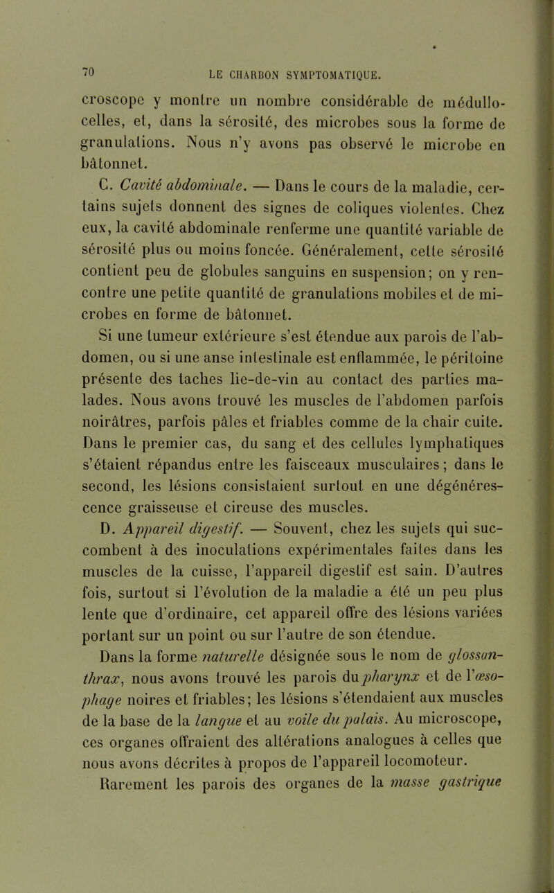 croscope y montre un nombre considérable de médullo- celles, et, dans la sérosité, des microbes sous la forme de granulations. Nous n'y avons pas observé le microbe en bâtonnet. C. Cavité abdominale. — Dans le cours de la maladie, cer- tains sujets donnent des signes de coliques violentes. Chez eux, la cavité abdominale renferme une quantité variable de sérosité plus ou moins foncée. Généralement, cette sérosité contient peu de globules sanguins en suspension; on y ren- contre une petite quantité de granulations mobiles et de mi- crobes en forme de bâtonnet. Si une tumeur extérieure s'est étendue aux parois de l'ab- domen, ou si une anse intestinale est enflammée, le péritoine présente des taches lie-de-vin au contact des parties ma- lades. Nous avons trouvé les muscles de l'abdomen parfois noirâtres, parfois pâles et friables comme de la chair cuite. Dans le premier cas, du sang et des cellules lymphatiques s'étaient répandus entre les faisceaux musculaires ; dans le second, les lésions consistaient surtout en une dégénéres- cence graisseuse et cireuse des muscles. D. Appareil digestif. — Souvent, chez les sujets qui suc- combent à des inoculations expérimentales faites dans les muscles de la cuisse, l'appareil digestif est sain. D'autres fois, surtout si l'évolution de la maladie a été un peu plus lente que d'ordinaire, cet appareil offre des lésions variées portant sur un point ou sur l'autre de son étendue. Dans la forme naturelle désignée sous le nom de glossan- thrax, nous avons trouvé les parois jjharynx et àe.Vœso- phage noires et friables; les lésions s'étendaient aux muscles de la base de la lai^giie et au voile du palais. Au microscope, ces organes offraient des altérations analogues à celles que nous avons décrites à propos de l'appareil locomoteur. Rarement les parois des organes de la masse gastrique