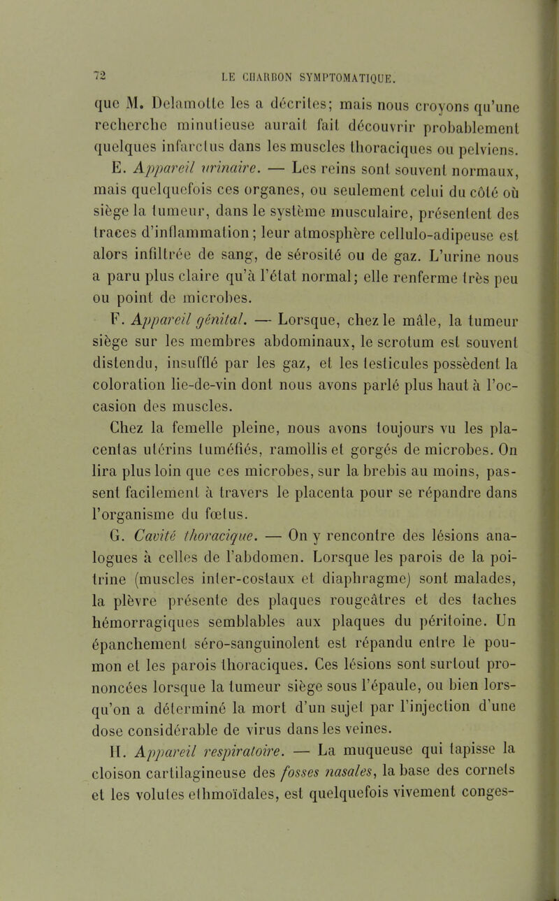 que M. DelamoLte les a décrites; mais nous croyons qu'une recherche minutieuse aurait fait découvrir probablement quelques infarctus dans les muscles tlioraciques ou pelviens. E. Appareil nrinaire. — Les reins sont souvent normaux, mais quelquefois ces organes, ou seulement celui du côté où siège la tumeur, dans le système musculaire, présentent des traces d'intlammation ; leur atmosphère cellulo-adipeuse est alors infiltrée de sang, de sérosité ou de gaz. L'urine nous a paru plus claire qu'à l'état normal; elle renferme très peu ou point de microbes. F. Appareil génital. — Lorsque, chez le mâle, la tumeur siège sur les membres abdominaux, le scrotum est souvent distendu, insufflé par les gaz, et les testicules possèdent la coloration lie-de-vin dont nous avons parlé plus haut à l'oc- casion des muscles. Chez la femelle pleine, nous avons toujours vu les pla- centas utérins tuméfiés, ramollis et gorgés de microbes. On lira plus loin que ces microbes, sur la brebis au moins, pas- sent facilement à travers le placenta pour se répandre dans l'organisme du fœtus. G. Cavité thoracique. — On y rencontre des lésions ana- logues à celles de l'abdomen. Lorsque les parois de la poi- trine (muscles inter-costaux et diaphragme) sont malades, la plèvre présente des plaques rougeâtres et des taches hémorragiques semblables aux plaques du péritoine. Un épanchement séro-sanguinolent est répandu entre le pou- mon et les parois thoraciques. Ces lésions sont surtout pro- noncées lorsque la tumeur siège sous l'épaule, ou bien lors- qu'on a déterminé la mort d'un sujet par l'injection d'une dose considérable de virus dans les veines. IL Appareil respiratoire. — La muqueuse qui tapisse la cloison cartilagineuse des fosses nasales, la base des cornets et les volutes ethmoïdales, est quelquefois vivement congés-