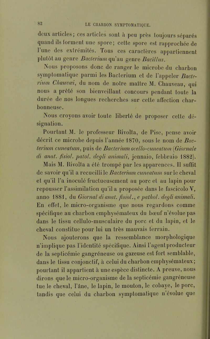 deux articles ; ces ai'ticlcs sont à peu près toujours séparés quand ils forment une spore; cette spore est rapprochée de l'une des extrémités. Tous ces caractères apparliennent plutôt au genre Daclerium qu'au genre Dacillus. Nous proposons donc de ranger le microbe du charbon symplomatique parmi les Baclerium et de l'appeler Bacte- rium Chauvœi, du nom de notre maître M. Chauveau, qui nous a prêté son bienveillant concours pendant toute la durée de nos longues recherches sur cette affection char- bonneuse. Nous croyons avoir toute liberté de proposer cette dé- signation. Pourtant M. le professeur Rivolta, de Pise, pense avoir décrit ce microbe depuis l'année 1870, sous le nom de Bac- teriwn cimeaUim^ puis de Baclerium ocello-cuneaium [Giornale di anat. fisiol. patol. degli animali, jennaio, febbraio 1882). Mais M. Rivolla a été trompé par les apparences. Il suffit de savoir qu'il a recueilli le Bacterhim cuneatum sur le cheval et qu'il l'a inoculé fructueusement au porc et au lapin pour repousser l'assimilation qu'il a proposée dans le fascicolo V, anno 1881, du Giornal di anal, fisiol.^ e palhoL degli animali. En effet, le micro-organisme que nous regardons comme spécifique au charbon emphysémateux du bœuf n'évolue pas dans le tissu cellulo-musculaire du porc et du lapin, et le cheval constitue pour lui un très mauvais terrain. Nous ajouterons que la ressemblance morphologique n'implique pas Tidentité spécifique. Ainsi l'agent producteur de la septicémie gangréneuse ou gazeuse est fort semblable, dans le tissu conjonclif, à celui du charbon emphysémateux; pourtant il appartient à une espèce distincte. A preuve, nous dirons que le micro-organisme de la septicémie gangréneuse tue, le cheval, l'âne, le lapin, le mouton, le cobaye, le porc, tandis que celui du charbon symptomalique n'évolue que