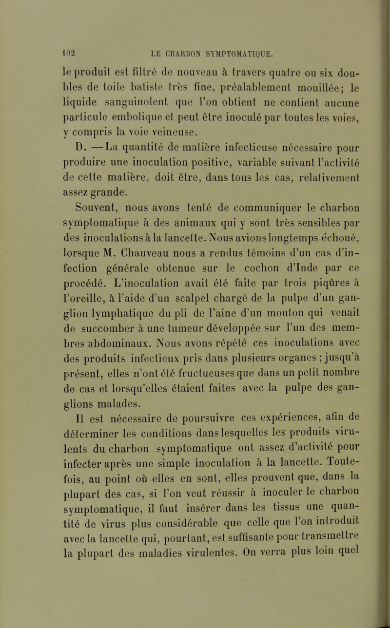 le produit esl fillré de nouveau à travers quatre ou six dou- bles de toile batiste très fine, préalablement mouillée; le liquide sanguinolent que l'on obtient ne contient aucune particule embolique et peut être inoculé par toutes les voies, y compris la voie veineuse. D. —La quantité de matière infectieuse nécessaire pour produire une inoculation positive, variable suivant l'activité de cette matière, doit être, dans tous les cas, relativement assez grande. Souvent, nous avons tenté de communiquer le charbon symptomatique à des animaux qui y sont très sensibles par des inoculations à la lancette. Nous avions longtemps échoué, lorsque M. Chauveau nous a rendus témoins d'un cas d'in- fection générale obtenue sur le cochon d'Inde par ce procédé. L'inoculation avait été faite par trois piqûres à l'oreille, à l'aide d'un scalpel chargé de la pulpe d'un gan- glion lymphatique du pU de l'aine d'un mouton qui venait de succomber à une tumeur développée sur l'un des mem- bres abdominaux. Nous avons répété ces inoculations avec des produits infectieux pris dans plusieurs organes ; jusqu'à présent, elles n'ont été fructueuses que dans unpelit nombre de cas et lorsqu'elles étaient faites avec la pulpe des gan- glions malades. Il est nécessaire de poursuivre ces expériences, afin de déterminer les conditions dans lesquelles les produits viru- lents du charbon symptomatique ont assez d'activité pour infecter après une simple inoculation à la lancette. Toute- fois, au point où elles en sont, elles prouvent que, dans la plupart des cas, si l'on veut réussir à inoculer le charbon symptomatique, il faut insérer dans les tissus une quan- tité de virus plus considérable que celle que l'on introduit avec la lancette qui, pourtant, est suffisante pour transmettre la plupart des maladies virulentes. On verra plus loin quel