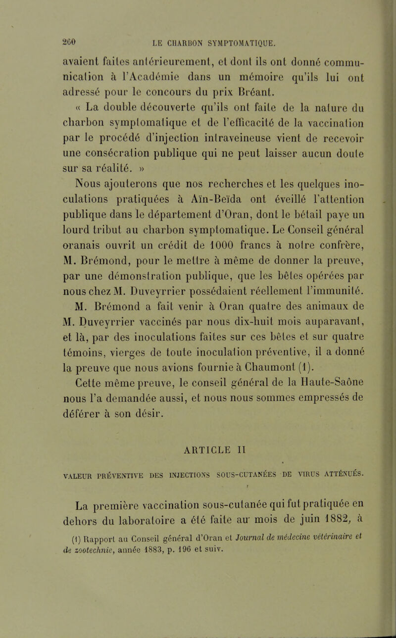 avaient faites antérieurement, et donl ils ont donné commu- nication à l'Académie dans un mémoire qu'ils lui ont adressé pour le concours du prix Bréant. « La double découverte qu'ils onl faite de la nature du charbon symplomatique et de l'efTicacité de la vaccination par le procédé d'injection intraveineuse vient de recevoir une consécration publique qui ne peut laisser aucun doute sur sa réalité. » Nous ajouterons que nos recherches et les quelques ino- culations pratiquées à Aïn-Beïda ont éveillé l'attention publique dans le département d'Oran, dont le bétail paye un lourd tribut au charbon symplomatique. Le Conseil général oranais ouvrit un crédit de 1000 francs à notre confrère, M. Brémond, pour le mettre à même de donner la preuve, par une démonstration publique, que les bêtes opérées par nous chez M. Duveyrrier possédaient réellement l'immunité. M. Brémond a fait venir à Oran quatre des animaux de M. Duveyrrier vaccinés par nous dix-huit mois auparavant, et là, par des inoculations faites sur ces bêtes et sur quatre témoins, vierges de toute inoculalion préventive, il adonné la preuve que nous avions fournie à Chaumont (1). Cette même preuve, le conseil général de la Haute-Saône nous l'a demandée aussi, et nous nous sommes empressés de déférer à son désir. ARTICLE II VALEUR PRÉVENTIVE DES INJECTIONS SOUS-CUTANÉES DE VIRUS ATTÉNUÉS. r La première vaccination sous-cutanée qui fut pratiquée en dehors du laboratoire a été faite au mois de juin 1882, à (1) Rapport au Conseil général d'Oran et Journal de médecine vétérinaire et de zootechnie, année 1883, p. i96 et suiv.