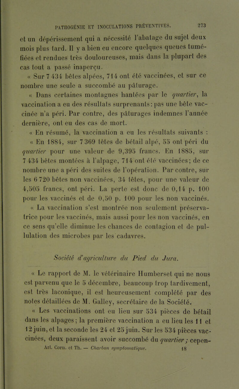 et un dépérissement qui a nécessité l'abalage du sujet deux mois plus tard. Il y a bien eu encore quelques queues tumé- fiées et rendues très douloureuses, mais dans la plupart des cas tout a passé inaperçu. « Sur 7 434 bêtes alpées, 714 ont été vaccinées, et sur ce nombre une seule a succombé au pâturage. « Dans certaines montagnes hantées par le quartier^ la vaccination a eu des résultats surprenants: pas une bête vac- cinée n'a péri. Par contre, des pâturages indemnes l'année dernière, ont eu des cas de mort. « En résumé, la vaccination a eu les résultats suivants : « En 1884, sur 7 369 têtes de bétail alpé, 55 ont péri du quartier pour une valeur de 9,395 francs. En 1885, sur 7 434 bêtes montées à l'alpage, 714 ont été vaccinées; de ce nombre une a péri des suites de l'opération. Par contre, sur les 6 720 bêtes non vaccinées, 34 têtes, pour une valeur de 4,505 francs, ont péri. La perte est donc de 0,14 p. 100 pour les vaccinés et de 0,50 p. 100 pour les non vaccinés. « La vaccination s'est montrée non seulement préserva- trice pour les vaccinés, mais aussi pour les non vaccinés, en ce sens qu'elle diminue les chances de conlagion et de pul- lulation des microbes par les cadavres. Société d'agriculture du Pied du Jura. u Le rapport de M. le vétérinaire Humberset qui ne nous est parvenu que le 5 décembre, beaucoup trop tardivement, est très laconique, il est heureusement complété par des noies détaillées de M. Galley, secrétaire de la Société. « Les vaccinations ont eu lieu sur 534 pièces de bétail dans les alpages ; la première vaccination a eu lieu les 11 et 12 juin, et la seconde les 24 et 25 juin. Sur les 534 pièces vac- cinées, deux paraissent avoir succombé du quartier ; cepen- Arl. Corn, et Th. — Charbon symptomatique. 18