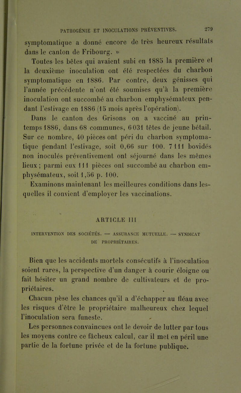 symptomalique a donné encore de très heureux résultais dans le oanlon de Fribourg. » Toutes les bôLes qui avaient subi en 1885 la première et la deuxième inoculation ont été respectées du charbon symptomalique en 1886. Par contre, deux génisses qui l'année précédente n'ont été soumises qu'à la première inoculation ont succombé au charbon emphysémateux pen- dant l'estivage en 1886 (15 mois après l'opération). Dans le canton des Grisons on a vacciné au prin- temps 1886, dans 68 communes, 6 031 têtes de jeune bétail. Sur ce nombre, 40 pièces ont péri du charbon symptoma- lique pendant l'estivage, soit 0,66 sur 100. 7111 bovidés non inoculés préventivement ont séjourné dans les mêmes heux ; parmi eux 111 pièces ont succombé au charbon em- physémateux, soit 1,56 p. 100. Examinons maintenant les meilleures conditions dans les- quelles il convient d'employer les vaccinations. ARTICLE III INTERVENTION DES SOCIÉTÉS. — ASSURANCE MUTUELLE. — SYNDICAT DE PROPRIÉTAIRES. Bien que les accidents mortels consécutifs à l'inoculation soient rares, la perspective d'un danger à courir éloigne ou fait hésiter un grand nombre de cultivateurs et de pro- priétaires. Chacun pèse les chances qu'il a d'échapper au fléau avec les risques d'être le propriétaire malheureux chez lequel l'inoculation sera funeste. Les personnes convaincues ont le devoir de lutter par tous les moyens contre ce fâcheux calcul, car il met en péril une partie de la fortune privée et de la fortune pubhque.