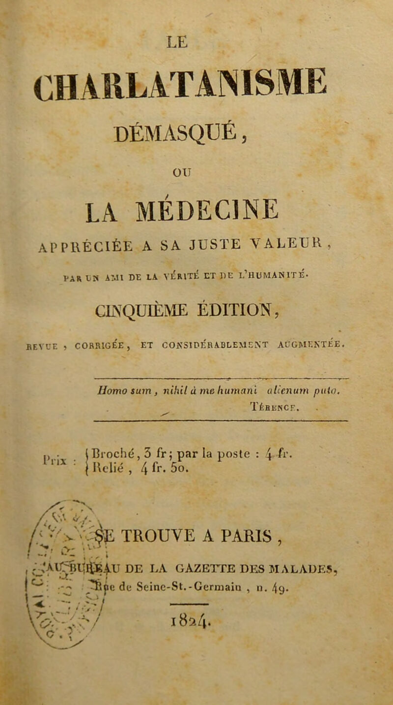 LE OHARLATANISME DÉMASQUÉ, OU LA MÉDECINE APPIIÉCIÉE A SA JUSTE VALEUR, VAR liN AMI DE LA VERITE ET DE l’HUMANITÉ- CINQUIÈME ÉDITION, BEVCE , CORRIGÉE, ET CONSIDERABLEMENT AUGMENTEE, Homo sum, niliil à me humani alienum pulo. Tébence. „ , lBroché, 5 fr; par la poste : 4-A‘- ■ I Relié , 4 5o. A‘- TROUVE A PARIS , , DE LA GAZETTE DES MALADES, j^: de Seine-St.-Germaiu , n. Aq- t— O/ 1824.