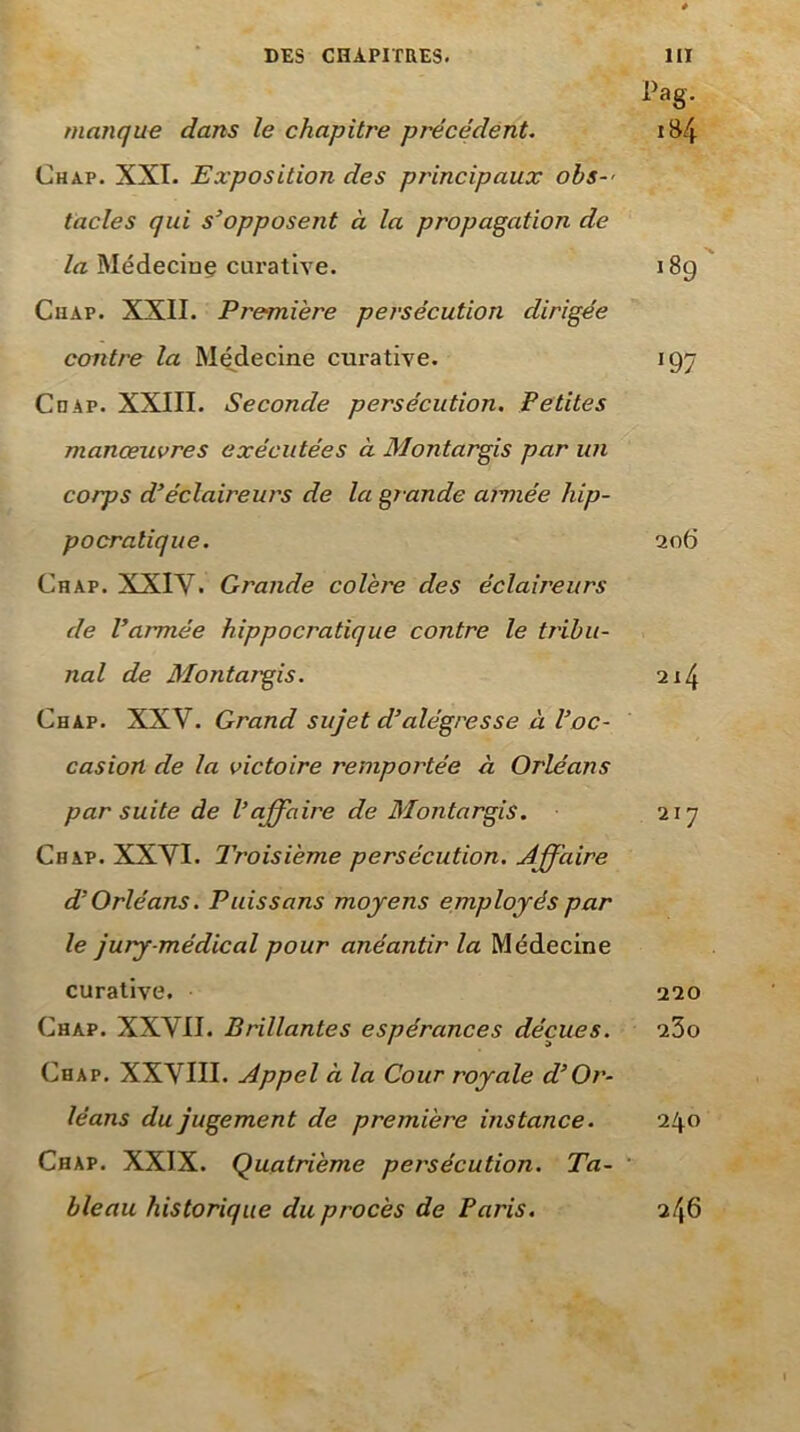 DES CHAPITRES. HI Pag. manque dans le chapitre précédent. i84 Chap. XXI. Exposition des principaux obs-' tacles qui s’opposent à la propagation de /a Médeciof curative. i8g Chap. XXII. Première persécution dirigée contre la Médecine curative. 197 Chap. XXIII. Seconde persécution. Petites manœuvres exécutées à Montargis par un corps d’éclaireurs de la grande aimée hip- pocratique. ao6 Chap. XXIV. Grande colère des éclaireurs de l’armée hippocratique contre le tribu- nal de Montargis. 214 Chap. XXV. Grand sujet d’alégresse à l’oc- casion de la victoire remportée à Orléans par suite de l’affaire de Montargis. 217 Chap. XXVI. Troisième persécution. Jffaire d’Orléans. Puissans moyens employés par le jury-médical pour anéantir la Médecine curative. 220 Chap. XXVII. Brillantes espérances déçues. aSo Chap. XXVIII. Appel à la Cour royale d’Or- léans du jugement de première instance. 240 Chap. XXIX. Quatrième persécution. Ta- ’ bleau historique du procès de Paris. 246