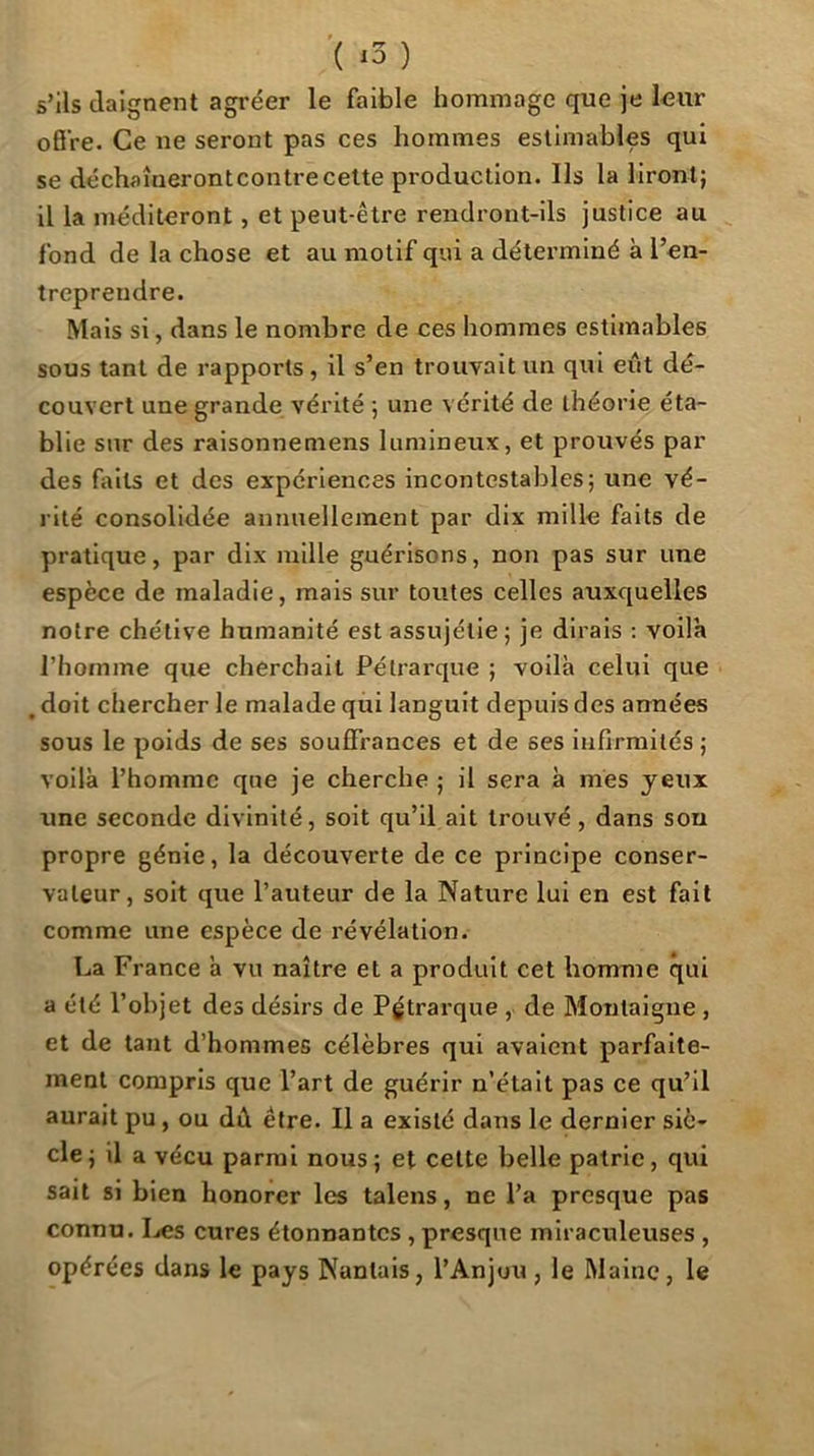 ’( x3 ) s’ils daignent agréer le faible hommage que je lour oB’re. Ce ne seront pas ces hommes estimables qui se déchaîneront contre celte production. Ils la liront; il la méditeront, et peut-être rendront-ils justice au fond de la chose et au motif qui a déterminé à l’en- treprendre. Mais si, dans le nombre de ces hommes estimables sous tant de rapports , il s’en trouvait un qui eût dé- couvert une grande vérité ; une vérité de théorie éta- blie sur des raisonnemens lumineux, et prouvés par des faits et des expériences incontestables; une vé- rité consolidée annuellement par dix mille faits de pratique, par dix mille guérisons, non pas sur une espèce de maladie, mais sur toutes celles auxquelles notre chétive humanité est assujétie ; je dirais : voila l’homme que cherchait Pétrarque ; voilà celui que , doit chercher le malade qui languit depuis des années sous le poids de ses souffrances et de ses infirmités ; voilà l’homme que je cherche ; il sera à mes yeux une seconde divinité, soit qu’il ait trouvé , dans sou propre génie, la découverte de ce principe conser- vateur, soit que l’auteur de la Nature lui en est fait comme une espèce de révélation. La France à vu naître et a produit cet homme qui a été l’objet des désirs de Pgtrarque , de Montaigne , et de tant d’hommes célèbres qui avaient parfaite- ment compris que l’art de guérir n’était pas ce qu’il aurait pu, ou dû être. Il a existé dans le dernier siè- cle; il a vécu parmi nous; et celte belle patrie, qui sait si bien honorer les talens, ne l’a presque pas connu. Ijcs cures étonnantes , presque miraculeuses , opérées dans le pays Nantais, l’Anjou , le Maine, le