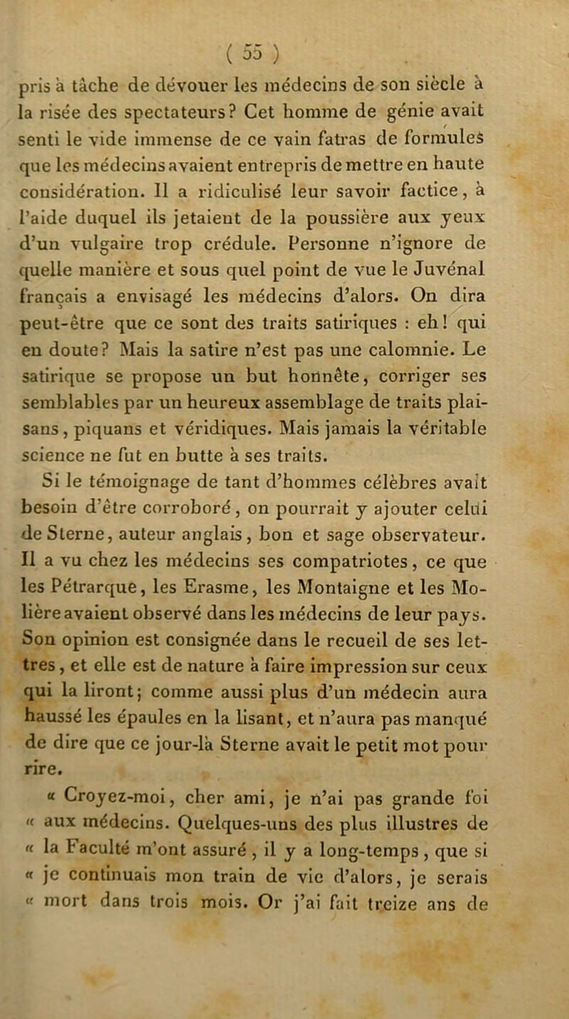 ( 33 ) pris à tâche de dévouer les médecins de son siècle à la risée des spectateurs? Cet homme de génie avait senti le vide immense de ce vain fati’as de formules que les médecins avaient entrepris de mettre en haute considération. 11 a ridiculisé leur savoir factice, à l’aide duquel ils jetaient de la poussière aux yeux d’un vulgaire trop crédule. Personne n’ignore de quelle manière et sous quel point de vue le Juvénal français a envisagé les médecins d’alors. On dira peut-être que ce sont des traits satiriques : eh! qui eu doute? Mais la satire n’est pas une calomnie. Le satirique se propose un but honnête, corriger ses semblables par un heureux assemblage de traits plai- sans, piquans et véridiques. Mais jamais la véritable science ne fut en butte à ses traits. Si le témoignage de tant d’hommes célèbres avait besoin d’être corroboré, on pourrait y ajouter celui de Sterne, auteur anglais, bon et sage observateur. Il a vu chez les médecins ses compatriotes, ce que les Pétrarque, les Erasme, les Montaigne et les Mo- lière avaient observé dans les médecins de leur pays. Son opinion est consignée dans le recueil de ses let- tres , et elle est de nature à faire impression sur ceux qui la liront; comme aussi plus d’un médecin aura haussé les épaules en la lisant, et n’aura pas manqué de dire que ce jour-lâ Sterne avait le petit mot pour rire. « Croyez-moi, cher ami, je n’ai pas grande foi « aux médecins. Quelques-uns des plus illustres de « la Faculté m’ont assuré , il y a long-temps, que si « je continuais mon train de vie d’alors, je serais « mort dans trois mois. Or j’ai fait treize ans de