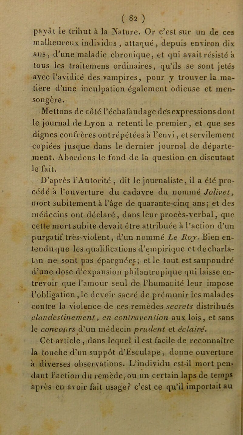 ( ) payai le tribut à la Nature. Or c’est sur un de ces malheureux individus , attaqué, depuis environ dix ans, d’une maladie chronique, et qui avait résisté à tous les trailemens ordinaires, qu’ils se sont jetés avec l’avidité des vampires, pour y trouver la ma- tière d’une inculpation également odieuse et men- songère. Mettons de coté l’échafaudage dés expressions don t le journal de Lyon a retenti le premier, et que ses dignes confrères ontrépétées à l’envi, et servilement copiées jusque dans le dernier journal de départe- ment. Abordons le fond de la question en discutant le fait. D’après l’Autorité , dit le journaliste, il a été pro- cédé à l’ouverture du cadavre du nommé Jolivet, mort subitement a l’âge de quarante-cinq ans; et des médecins ont déclaré, dans leur procès-verbal, que cette mort subite devait être attribuée à l’action d’un purgatif très-violent, d’un nommé Le Roy. Bien en- tendu que les qualifications d’empirique etdecharla- Lin ne sont pas épargnées; et le tout est saupoudré d’une dose d’expansion philantropique qui laisse en- trevoir que l’amour seul de l’humauilé leur impose l’obligation , le devoir sacré de prémunir les malades contre la violence de ces remèdes secrets distribués clandestinement, en contravention aux lois, et sans le concoiirs d’un médecin prudent et éclairé. Cet article , dans lequel il est facile de reconnaître la touche d’un suppôt d’Esculape , donne ouverture à diverses observations. L’individu est-il mort peu- rlaut l’action du remède, ou un certain laps de temps après eu avoir fait usage? c’est ce qu’il importait au