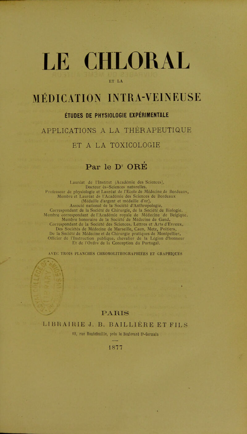 ET LA MÉDICATION INTRA-VEINF/USE ÉTUDES DE PHYSIOLOGIE EXPÉRIMENTALE APPLICATIONS A LA THÉRAPEUTIQUE ET A LA TOXICOLOGIE Lauréat de l'Institut (Académie des Sciences), Docteur ès-Sciences naturelles. Professeur de physiologie et Lauréat de l'Ecole de Médecine de Bordeaux, Membre et Lauréat de l'Académie des Sciences de Bordeaux (Médaille d'argent et médaille d'or), Associé national de la Société d'Anthropologie, Correspondant de la Société de Chirurgie, de la Société de Biologie, Membre correspondant de l'Académie royale de Médecine de Belgique, Membre honoraire de la Société de Médecine de Gand, Correspondant de la Société des Sciences, Lettres et Arts d'Evreux, Des Sociétés de Médecine de Marseille, Caen, Metz, Poitiers, De la Société de Médecine et de Chirurgie pratiques de Montpellier, Officier de l'Instruction publique, chevalier de la Légion d'honneur Et de l'Ordre de la Conception du Portugal. AVEC TROIS PLANCHES CHROMOLITHOGRAPHIEES ET GRAPHIQUES PARIS L [ B RAI RIE J. B. BAILL1ÈRE ET FILS Par le Dr ORE 19, rue Hautefeuille, près le Boulevard S'-Germaiii 1S77