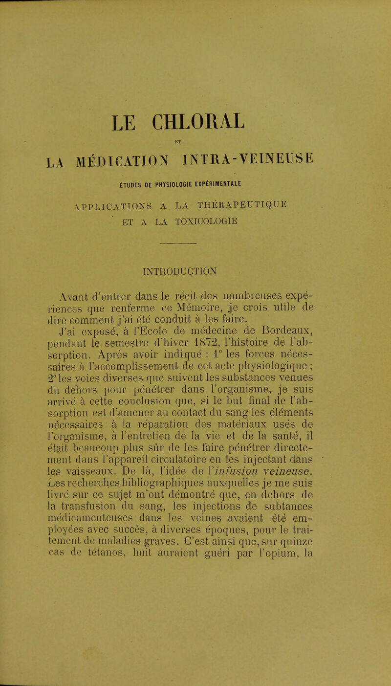 LA MÉDICATION INTRA-VEINEUSE ÉTUDES DE PHYSIOLOGIE EXPÉRIMENTALE APPLICATIONS A LA THÉRAPEUTIQUE ET A LA TOXICOLOGIE INTRODUCTION Avant d'entrer dans le récit des nombreuses expé- riences que renferme ce Mémoire, je crois utile de dire comment j'ai été conduit à les faire. J'ai exposé, à l'Ecole de médecine de Bordeaux, pendant le semestre d'hiver 1872, l'histoire de l'ab- sorption. Après avoir indiqué : 1° les forces néces- saires à l'accomplissement de cet acte physiologique ; 2° les voies diverses que suivent les substances venues du dehors pour pénétrer dans l'organisme, je suis arrivé à cette conclusion que, si le but final de l'ab- sorption est d'amener au contact du sang les éléments nécessaires à la réparation des matériaux usés de l'organisme, à l'entretien de la vie et de la santé, il était beaucoup plus sûr de les faire pénétrer directe- ment dans l'appareil circulatoire en les injectant dans les vaisseaux. De là, l'idée de Y infusion veineuse. Les recherches bibliographiques auxquelles je me suis livré sur ce sujet m'ont démontré que, en dehors de la transfusion du sang, les injections de subtances médicamenteuses dans les veines avaient été em- ployées avec succès, à diverses époques, pour le trai- tement de maladies graves. C'est ainsi que, sur quinze cas de tétanos, huit auraient guéri par l'opium, la