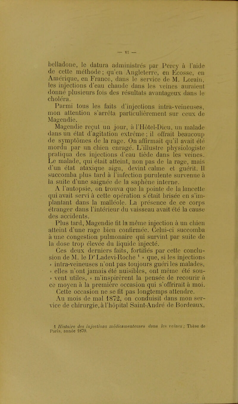 belladone, le datura administrés par Percy à l'aide de cette méthode ; qu'en Angleterre, en Ecosse, en Amérique, en France, dans le service de M. Lorain, les injections d'eau chaude dans les veines auraient donné plusieurs fois des résultats avantageux dans le choléra. Parmi tous les faits d'injections intra-veineuses, mon attention s'arrêta particulièrement sur ceux de Magendie. Magendie reçut un jour, à l'Hôtel-Dieu, un malade dans un état d'agitation extrême ; il offrait beaucoup de symptômes de la rage. On affirmait qu'il avait été mordu par un chien enragé. L'illustre physiologiste pratiqua des injections d'eau tiède dans les veines. Le malade, qui était atteint, non pas de la rage, mais d'un état ataxique aigu, devint calme et guérit. Il succomba plus tard à l'infection purulente survenue à la suite d'une saignée de la saphène interne. A l'autopsie, on trouva que la pointe de la lancette: qui avait servi à cette opération s'était brisée en s'im- plantant dans la malléole. La présence de ce corps étranger dans l'intérieur du vaisseau avait été la cause des accidents. Plus tard, Magendie fit la même injection à un chien atteint d'une rage bien confirmée. Celui-ci succomba à une congestion pulmonaire qui survint par suite de la dose trop élevée du liquide injecté. Ces deux derniers faits, fortifiés par cette conclu- sion de M. le DrLadevi-Roche 1 « que, si les injections » inlra-veineuses n'ont pas toujours guéri les malades. » elles n'ont jamais été nuisibles, ont même été sou- » vent utiles, » m'inspirèrent la pensée de recourir à ce moyen à la première occasion qui s'offrirait à moi. Cette occasion ne se fit pas longtemps attendre. Au mois de mal 1872, on conduisit dans mon ser- vice de chirurgie, à l'hôpital Saint-André de Bordeaux, 1 Histoire des injections médicamenteuses dans les veines ; Thèse de Pari?, année 1870.