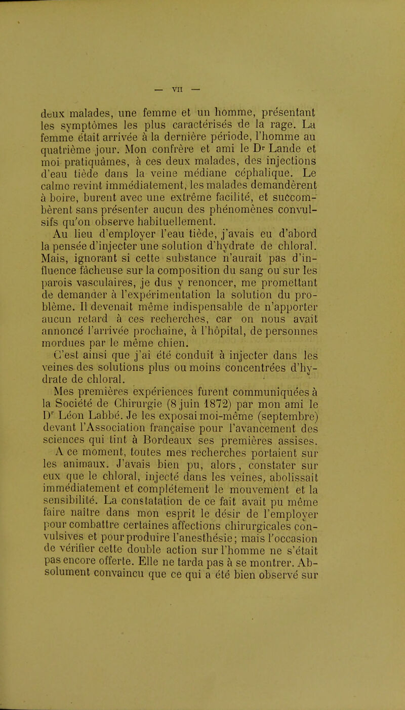 deux malades, une femme et un homme, présentant les symptômes les plus caractérisés de la rage. La femme était arrivée à la dernière période, l'homme au quatrième jour. Mon confrère et ami le Dr Lande et moi pratiquâmes, à ces deux malades, des injections d'eau tiède dans la veine médiane céphalique. Le calme revint immédiatement, les malades demandèrent à boire, burent avec une extrême facilité, et succom- bèrent sans présenter aucun des phénomènes convul- sifs qu'on observe habituellement. Au lieu d'employer l'eau tiède, j'avais eu d'abord la pensée d'injecter une solution d'hydrate de chloral. Mais, ignorant si cette substance n'aurait pas d'in- fluence fâcheuse sur la composition du sang ou sur les parois vasculaires, je dus y renoncer, me promettant de demander à l'expérimentation la solution du pro- blème. Il devenait même indispensable de n'apporter aucun retard à ces recherches, car on nous avait annoncé l'arrivée prochaine, à l'hôpital, de personnes mordues par le même chien. C'est ainsi que j'ai été conduit à injecter dans les veines des solutions plus ou moins concentrées d'hy- drate de chloral. Mes premières expériences furent communiquées à la Société de Chirurgie (8 juin 1872) par mon ami le Dr Léon Labbé. Je les exposai moi-même (septembre) devant l'Association française pour l'avancement des sciences qui tint à Bordeaux ses premières assises. A ce moment, toutes mes recherches portaient sur les animaux. J'avais bien pu, alors, constater sur eux que le chloral, injecté dans les veines, abolissait immédiatement et complètement le mouvement et la sensibilité. La constatation de ce fait avait pu même faire naître dans mon esprit le désir de l'employer pour combattre certaines affections chirurgicales con- vulsives et pour produire l'anesthésie; mais l'occasion de vérifier cette double action sur l'homme ne s'était pas encore offerte. Elle ne tarda pas à se montrer. Ab- solument convaincu que ce qui a été bien observé sur