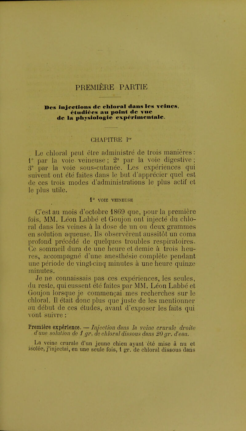 PREMIÈRE PARTIE Des Injections de cliloral dans les veines, étudiées au point de vue de la physiologie expérimentale. CHAPITRE Ier Le chloral peut être administré de trois manières : 1° par la voie veineuse ; 2° par la voie digestive ; 3° par la voie sous-cutanée. Les expériences qui suivent ont été faites dans le but d'apprécier quel est de ces trois modes d'administrations le plus actif et le plus utile. 1° VOIE VEINEUSE f C'est au mois d'octobre 1869 que, pour la première fois, MM. Léon Labbé et Goujon ont injecté du chlo- ral dans les veines à la dose de un ou deux grammes en solution aqueuse. Ils observèrent aussitôt un coma profond précédé de quelques troubles respiratoires. Ce sommeil dura de une heure et demie à trois heu- res, accompagné d'une anesthésie complète pendant une période de vingt-cinq minutes à une heure quinze minutes. Je ne connaissais pas ces expériences, les seules, du reste, qui eussent été faites par MM. Léon Labbé et Goujon lorsque je commençai mes recherches sur le chloral. Il était donc plus que juste de les mentionner au début de ces études, avant d'exposer les faits qui vont suivre : Première expérience. — Injection dans la veine crurale droite d'une solution de 1 gr. de chloral dissous dans 20 gr. d'eau. La veine crurale d'un jeune chien ayant été mise à nu et