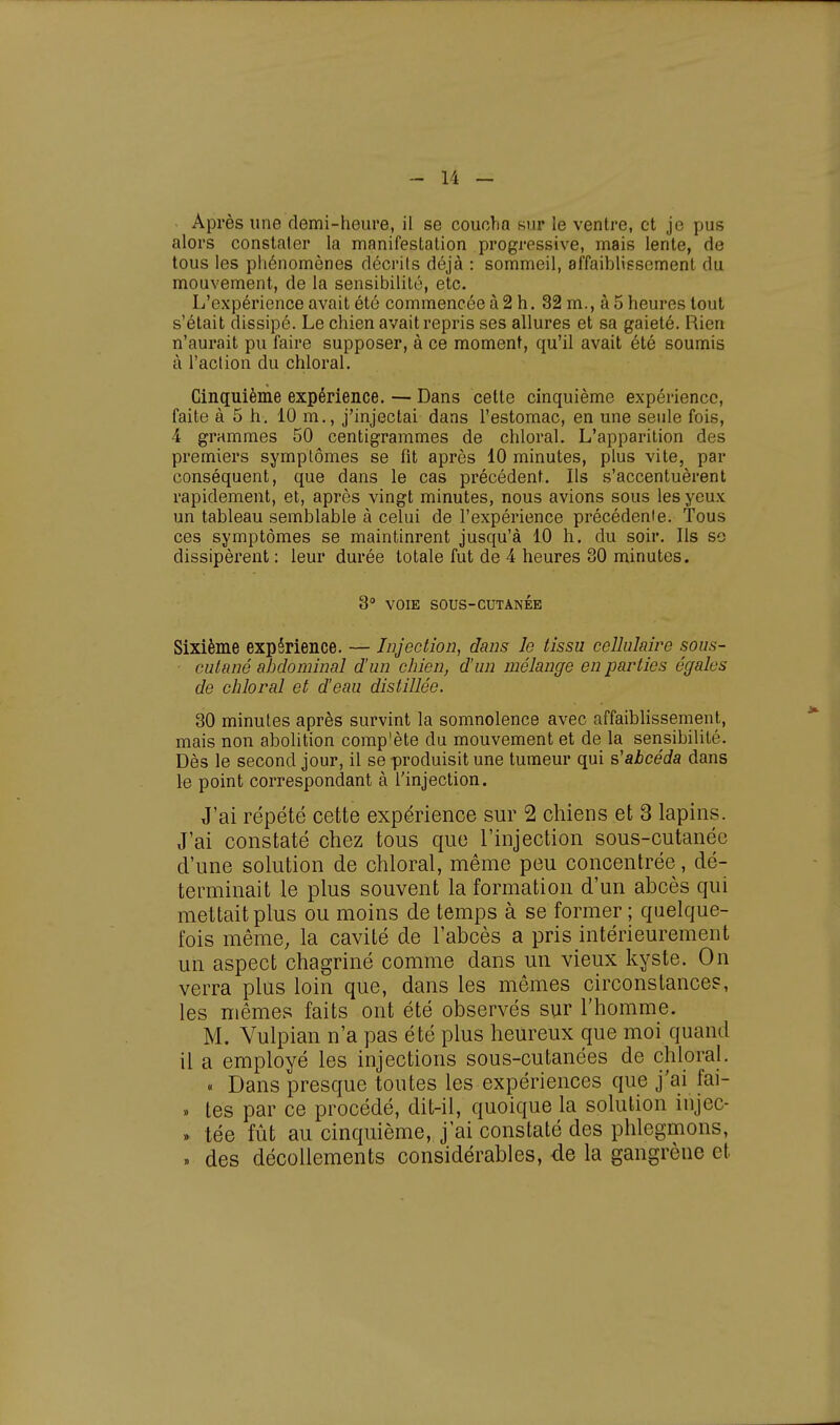 Après une demi-heure, il se coucha sur le ventre, et je pus alors constater la manifestation progressive, mais lente, de tous les phénomènes décrits déjà : sommeil, affaiblissement du mouvement, de la sensibilité, etc. L'expérience avait été commencée à 2 h. 32 m., à 5 heures tout s'était dissipé. Le chien avait repris ses allures et sa gaieté. Rien n'aurait pu faire supposer, à ce moment, qu'il avait été soumis à l'action du chloral. Cinquième expérience. — Dans cette cinquième expérience, faite à 5 h. 10 m., j'injectai dans l'estomac, en une seule fois, 4 grammes 50 centigrammes de chloral. L'apparition des premiers symptômes se fit après 10 minutes, plus vite, par conséquent, que dans le cas précédent. Ils s'accentuèrent rapidement, et, après vingt minutes, nous avions sous les yeux un tableau semblable à celui de l'expérience précédente. Tous ces symptômes se maintinrent jusqu'à 10 h. du soir. Ils so dissipèrent : leur durée totale fut de 4 heures 30 minutes. 3° VOIE SOUS-CUTANÉE Sixième expérience. — Injection, dans le tissu cellulaire sous- cutané abdominal d'un chien, d'un mélange en parties égales de chloral et d'eau distillée. 30 minutes après survint la somnolence avec affaiblissement, mais non abolition compote du mouvement et de la sensibilité. Dès le second jour, il se produisit une tumeur qui s'abcéda dans le point correspondant à l'injection. J'ai répété cette expérience sur 2 chiens et 3 lapins. J'ai constaté chez tous que l'injection sous-cutanée d'une solution de chloral, même peu concentrée, dé- terminait le plus souvent la formation d'un abcès qui mettait plus ou moins de temps à se former ; quelque- fois même, la cavité de l'abcès a pris intérieurement un aspect chagriné comme dans un vieux kyste. On verra plus loin que, dans les mêmes circonstances, les mêmes faits ont été observés sur l'homme. M. Vulpian n'a pas été plus heureux que moi quand il a employé les injections sous-cutanées de chloral. « Dans presque toutes les expériences que j'ai fai- » tes par ce procédé, dit-il, quoique la solution injec- .» tée fût au cinquième, j'ai constaté des phlegmons, » des décollements considérables, de la gangrène et