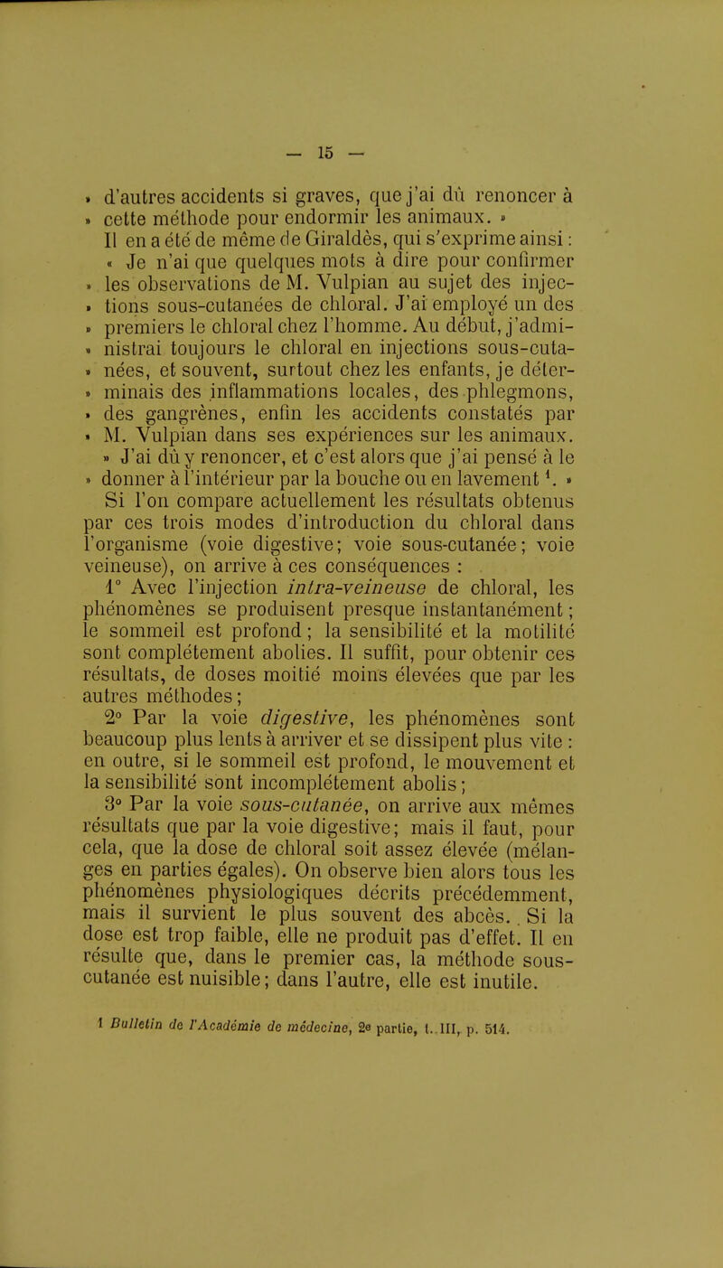 » d'autres accidents si graves, que j'ai dû renoncer à » cette méthode pour endormir les animaux. » Il en a été de même de Giraldès, qui s'exprime ainsi : « Je n'ai que quelques mots à dire pour confirmer » les observations de M. Vulpian au sujet des injec- » tions sous-cutanées de chloral. J'ai employé un des » premiers le chloral chez l'homme. Au début, j'admi- • nistrai toujours le chloral en injections sous-cuta- » nées, et souvent, surtout chez les enfants, je déter- » minais des inflammations locales, des phlegmons, » des gangrènes, enfin les accidents constatés par » M. Vulpian dans ses expériences sur les animaux. » J'ai dû y renoncer, et c'est alors que j'ai pensé à le » donner à l'intérieur par la bouche ou en lavement4. » Si l'on compare actuellement les résultats obtenus par ces trois modes d'introduction du chloral dans l'organisme (voie digestive; voie sous-cutanée; voie veineuse), on arrive à ces conséquences : 1° Avec l'injection intra-veineuse de chloral, les phénomènes se produisent presque instantanément ; le sommeil est profond ; la sensibilité et la motilité sont complètement abolies. Il suffit, pour obtenir ces résultats, de doses moitié moins élevées que par les autres méthodes; 2° Par la voie digestive, les phénomènes sont beaucoup plus lents à arriver et se dissipent plus vite : en outre, si le sommeil est profond, le mouvement et la sensibilité sont incomplètement abolis ; 3° Par la voie sous-cutanée, on arrive aux mêmes résultats que par la voie digestive; mais il faut, pour cela, que la dose de chloral soit assez élevée (mélan- ges en parties égales). On observe bien alors tous les phénomènes physiologiques décrits précédemment, mais il survient le plus souvent des abcès.. Si la dose est trop faible, elle ne produit pas d'effet! Il en résulte que, dans le premier cas, la méthode sous- cutanée est nuisible; dans l'autre, elle est inutile. 1 Bulletin de l'Académie de médecine, 2e partie, t.,III, p. 514.