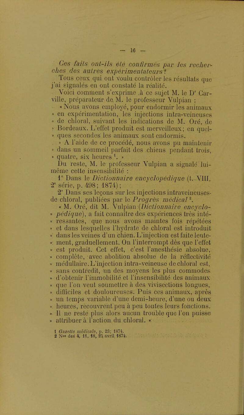 — 16 - Ces fails ont-ils été confirmés par les recher- ches des autres expérimentateurs'! ' Tous ceux qui ont voulu contrôler les résultats que j'ai signalés en ont constaté la réalité. Voici comment s'exprime .à ce sujet M. le Dr Car- ville, préparateur de. M. le professeur Vulpian : « Nous avons employé, pour endormir les animaux » en expérimentation, les injections intra-veineuses » de chloral, suivant les indications de M. Oré, de » Bordeaux. L'effet produit est merveilleux; en quel- » ques secondes les animaux sont endormis. » A l'aide de ce procédé, nous avons pu maintenir » dans un sommeil parfait des chiens pendant trois, « quatre, six heures *. » Du reste, M. le professeur Vulpian a signalé lui- même cette insensibilité : 1° Dans le Dictionnaire encyclopédique (t. VIII, 2e série, p. 498; 1874); 2° Dans ses leçons sur les injections intraveineuses- de chloral, publiées par le Progrès médical2. « M. Oré, dit M. Vulpian (Dictionnaire encyclo- » pédique), a fait connaître des expériences très inté- » ressantes, que nous avons maintes fois répétées » et dans lesquelles l'hydrate de chloral est introduit » dans les veines d'un chien. L'injection est faite lente- » ment, graduellement. On l'interrompt dès que l'effet » est produit. Cet effet, c'est l'anesthésie absolue, »> complète, avec abolition absolue de la réflectivité » médullaire. L'injection intra-veineuse de chloral est, » sans contredit, un des moyens les plus commodes » d'obtenir l'immobilité et l'insensibilité des animaux >» que l'on veut soumettre à des vivisections longues, » difficiles et douloureuses. Puis ces animaux, après » uii temps variable d'une demi-heure, d'une ou deux » heures, recouvrent peu à peu toutes leurs fonctions. » Il ne resté plus alors aucun trouble que l'on puisse » attribuer à l'action, du chloral. » 1 Gazette médicale, p. 23; 1874.