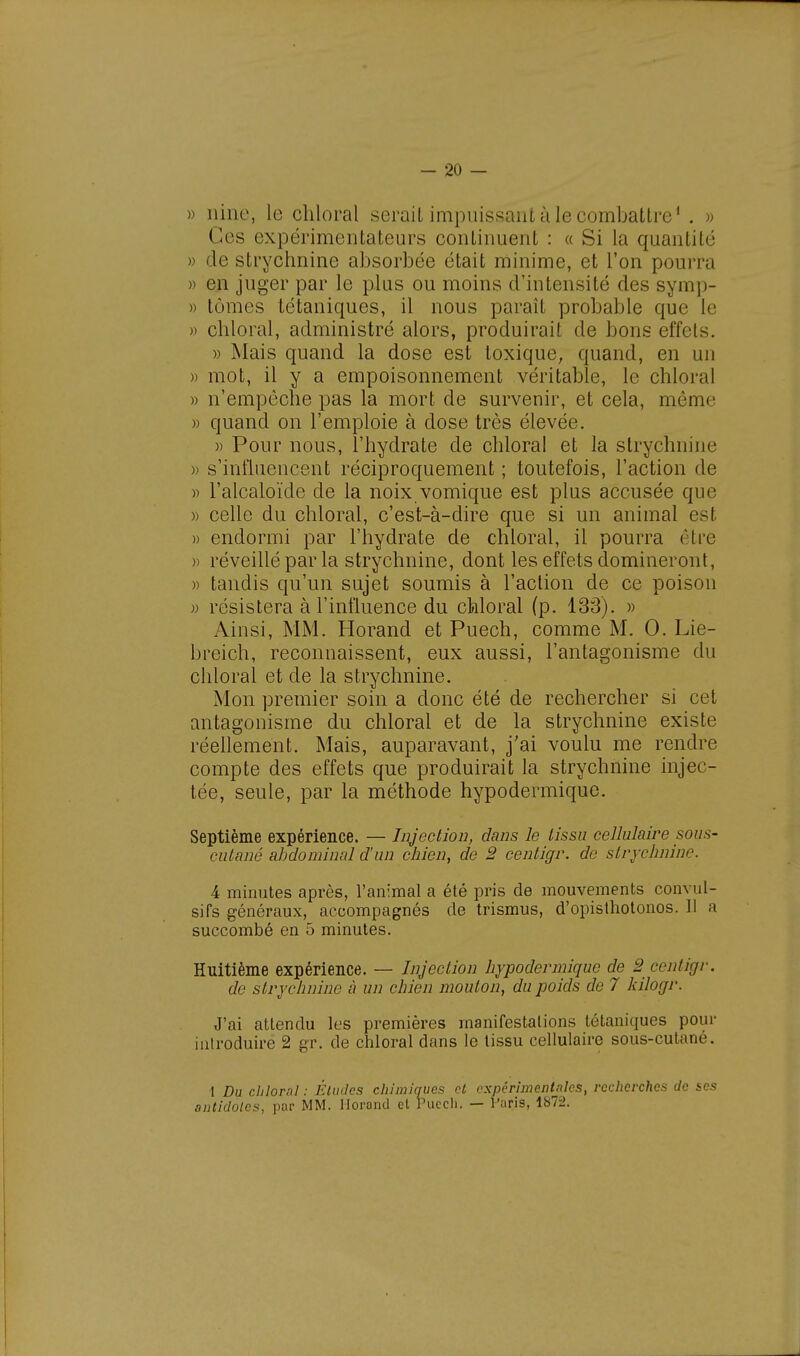 » nine, le chloral serait impuissant à le combattre1 . » Ces expérimentateurs continuent : « Si la quantité » de strychnine absorbée était minime, et l'on pourra » en juger par le plus ou moins d'intensité des symp- » tomes tétaniques, il nous paraît probable que le » chloral, administré alors, produirait de bons effets. » Mais quand la dose est toxique, quand, en lui » mot, il y a empoisonnement véritable, le chloral » n'empêche pas la mort de survenir, et cela, môme » quand on l'emploie à dose très élevée. » Pour nous, l'hydrate de chloral et la strychnine » s'influencent réciproquement ; toutefois, l'action de » l'alcaloïde de la noix vomique est plus accusée que » celle du chloral, c'est-à-dire que si un animal est » endormi par l'hydrate de chloral, il pourra être » réveillé par la strychnine, dont les effets domineront, » tandis qu'un sujet soumis à l'action de ce poison » résistera à l'influence du chloral (p. 133). » Ainsi, MM. Horand et Puech, comme M. 0. Lie- breich, reconnaissent, eux aussi, l'antagonisme du chloral et de la strychnine. Mon premier soin a donc été de rechercher si cet antagonisme du chloral et de la strychnine existe réellement. Mais, auparavant, j'ai voulu me rendre compte des effets que produirait la strychnine injec- tée, seule, par la méthode hypodermique. Septième expérience. — Injection, dans le tissu cellulaire sous- cutané abdominal d'un chien, de 2 centigr. de strychnine. 4 minutes après, l'animal a été pris de mouvements eonvul- sifs généraux, accompagnés de trismus, d'opisthotonos. 11 a succombé en 5 minutes. Huitième expérience. — Injection hypodermique de 2 centigr. de strychnine à un chien mouton, du poids de 7 kilogr. J'ai attendu les premières manifestations tétaniques pour introduire 2 gr. de chloral dans le tissu cellulaire sous-cutané. 1 Du cliloral : Études chimiques et expérimentales, recherches de ses antidotes, par MM. llorond et Puech. — l'uris, 1872.