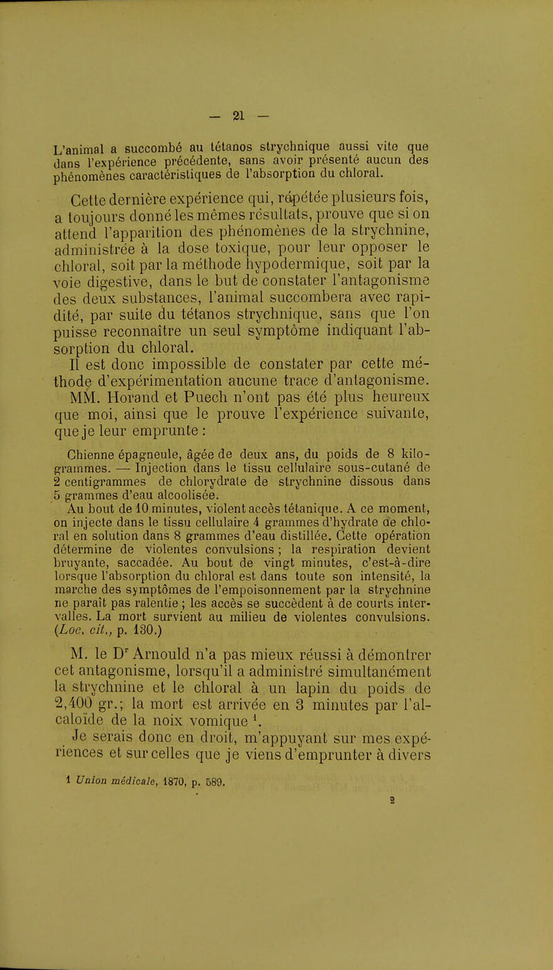 L'animal a succombé au tétanos strychnique aussi vite que dans l'expérience précédente, sans avoir présenté aucun des phénomènes caractéristiques de l'absorption du chloral. Cette dernière expérience qui, répétée plusieurs fois, a toujours donné les mêmes résultats, prouve que si on attend l'apparition des phénomènes de la strychnine, administrée à la dose toxique, pour leur opposer le chloral, soit par la méthode hypodermique, soit par la voie digestive, dans le but de constater l'antagonisme des deux substances, l'animal succombera avec rapi- dité, par suite du tétanos strychnique, sans que l'on puisse reconnaître un seul symptôme indiquant l'ab- sorption du chloral. Il est donc impossible de constater par cette mé- thode d'expérimentation aucune trace d'antagonisme. MM. Horand et Puech n'ont pas été plus heureux que moi, ainsi que le prouve l'expérience suivante, que je leur emprunte : Chienne épagneule, âgée de deux ans, du poids de 8 kilo- grammes. — Injection dans le tissu cellulaire sous-cutané de 2 centigrammes de chlorydrate de strychnine dissous dans 5 grammes d'eau alcoolisée. Au bout de 10 minutes, violent accès tétanique. A ce moment, on injecte dans le tissu cellulaire 4 grammes d'hydrate ae chlo- ral en solution dans 8 grammes d'eau distillée. Cette opération détermine de violentes convulsions ; la respiration devient bruyante, saccadée. Au bout de vingt minutes, c'est-à-dire lorsque l'absorption du chloral est dans toute son intensité, la marche des symptômes de l'empoisonnement par la strychnine ne paraît pas ralentie ; les accès se succèdent à de courts inter- valles. La mort survient au milieu de violentes convulsions. (Loc, cit., p. 130.) M. le Dr Arnould n'a pas mieux réussi à démontrer cet antagonisme, lorsqu'il a administré simultanément la strychnine et le chloral à un lapin du poids de 2,400 gr.; la mort est arrivée en 3 minutes par l'al- caloïde de la noix vomique i. Je serais donc en droit, m'appuyant sur mes expé- riences et sur celles que je viens d'emprunter à divers 1 Union médicale, 1870, p. 589. 2