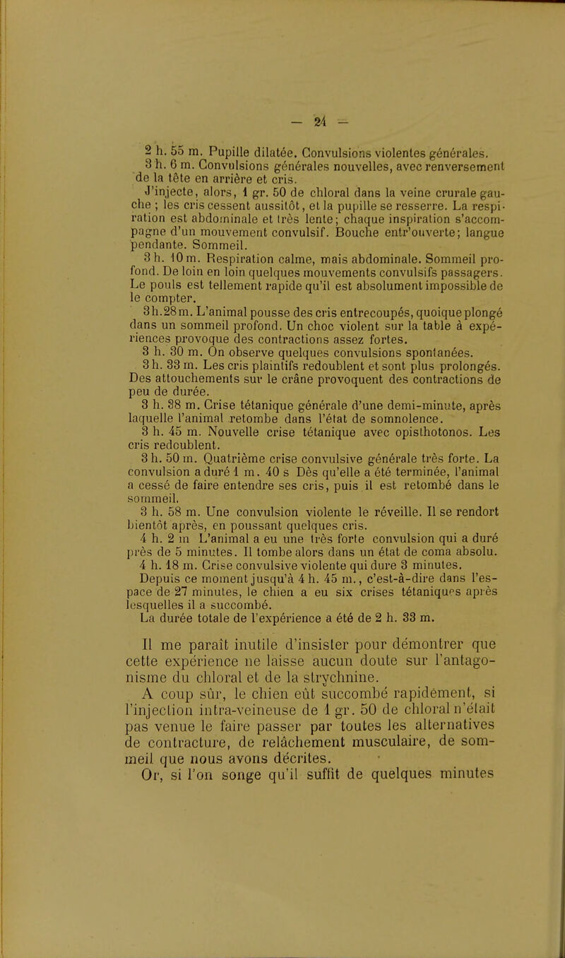 2 h. 55 m. Pupille dilatée. Convulsions violentes générales. 3 h. 6 m. Convulsions générales nouvelles, avec renversement de la tête en arrière et cris. J'injecte, alors, 1 gr. 50 de chloral dans la veine crurale gau- che ; les cris cessent aussitôt, et la pupille se resserre. La respi • ration est abdominale et très lente; chaque inspiration s'accom- pagne d'un mouvement convulsif. Bouche entr'ouverte; langue pendante. Sommeil. 3 h. 10 m. Respiration calme, mais abdominale. Sommeil pro- fond. De loin en loin quelques mouvements convulsifs passagers. Le pouls est tellement rapide qu'il est absolument impossible de le compter. 3h.28m. L'animal pousse des cris entrecoupés, quoique plongé dans un sommeil profond. Un choc violent sur la table à expé- riences provoque des contractions assez fortes. 3 h. 30 m. On observe quelques convulsions spontanées. 3 h. 33 m. Les cris plaintifs redoublent et sont plus prolongés. Des attouchements sur le crâne provoquent des contractions de peu de durée. 3 h. 38 m. Crise tétanique générale d'une demi-minute, après laquelle l'animal retombe dans l'état de somnolence. 3 h. 45 m. Nouvelle crise tétanique avec opislhotonos. Les cris redoublent. 3 h. 50 m. Quatrième crise convulsive générale très forte. La convulsion a duré 1 m. 40 s Dès qu'elle a été terminée, l'animal a cessé de faire entendre ses cris, puis il est retombé dans le sommeil. 3 h. 58 m. Une convulsion violente le réveille. Il se rendort bientôt après, en poussant quelques cris. 4 h. 2 m L'animal a eu une très forte convulsion qui a duré près de 5 minutes. Il tombe alors dans un état de coma absolu. 4 h. 18 m. Crise convulsive violente qui dure 3 minutes. Depuis ce moment jusqu'à 4 h. 45 m., c'est-à-dire dans l'es- pace de 27 minutes, le chien a eu six crises tétaniques après lesquelles il a succombé. La durée totale de l'expérience a été de 2 h. 33 m. Il me paraît inutile d'insister pour démontrer que cette expérience ne laisse aucun doute sur l'antago- nisme du chloral et de la strychnine. A coup sûr, le chien eût succombé rapidement, si l'injection intra-veineuse de lgr. 50 de chloral n'était pas venue le faire passer par toutes les alternatives de contracture, de relâchement musculaire, de som- meil que nous avons décrites. Or, si l'on songe qu'il suffit de quelques minutes