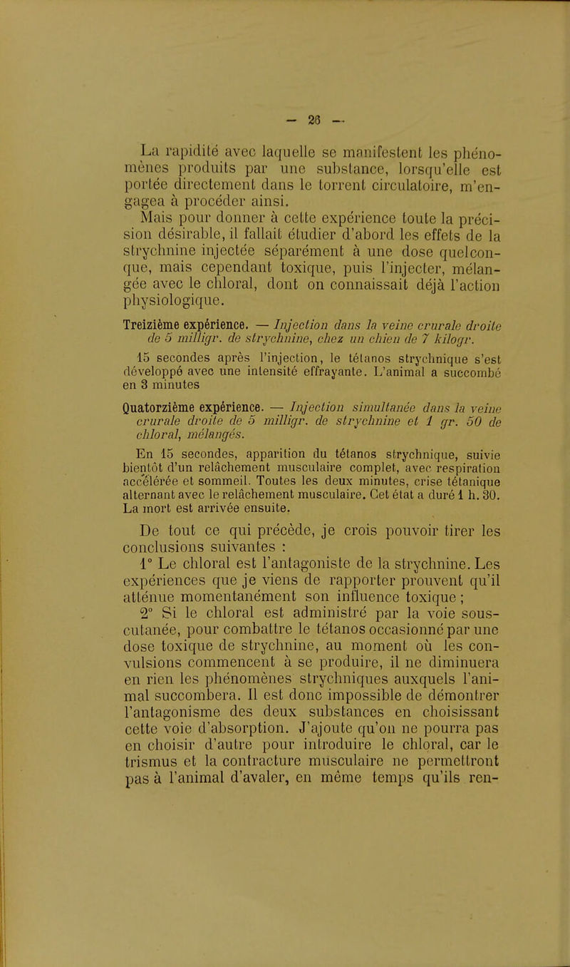 La rapidité avec laquelle se manifestent les phéno- mènes produits par une substance, lorsqu'elle est portée directement dans le torrent circulatoire, m'en- gagea à procéder ainsi. Mais pour donner à cette expérience toute la préci- sion désirable, il fallait étudier d'abord les effets de la strychnine injectée séparément à une dose quelcon- que, mais cependant toxique, puis l'injecter, mélan- gée avec le chloral, dont on connaissait déjà l'action physiologique. Treizième expérience. — Injection dans la veine crurale droite de 5 milligr. de strychnine, chez un chien de 7 kilogr. 15 secondes après l'injection, le tétanos strychnique s'est développé avec une intensité effrayante. L'animal a succombé en 3 minutes Quatorzième expérience. — Injection simultanée dans la veine crurale droite de 5 milligr. de strychnine et 1 gr. 50 de chloral, mélangés. En 15 secondes, apparition du tétanos strychnique, suivie bientôt d'un relâchement musculaire complet, avec respiration accélérée et sommeil. Toutes les deux minutes, crise tétanique alternant avec le relâchement musculaire. Cet état a duré 1 h. 30. La mort est arrivée ensuite. De tout ce qui précède, je crois pouvoir tirer les conclusions suivantes : 1° Le chloral est l'antagoniste de la strychnine. Les expériences que je viens de rapporter prouvent qu'il atténue momentanément son influence toxique ; 2° Si le chloral est administré par la voie sous- cutanée, pour combattre le tétanos occasionne par une dose toxique de strychnine, au moment où les con- vulsions commencent à se produire, il ne diminuera en rien les phénomènes strychniques auxquels l'ani- mal succombera. Il est donc impossible de démontrer l'antagonisme des deux substances en choisissant cette voie d'absorption. J'ajoute qu'on ne pourra pas en choisir d'autre pour introduire le chloral, car le trismus et la contracture musculaire ne permettront pas à l'animal d'avaler, en même temps qu'ils ren-