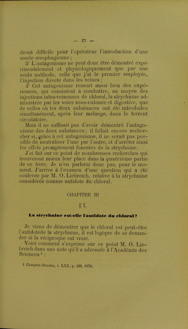 - 21 — dront difficile pour l'opérateur l'introduction d'une soude œsophagienne; 3e L'antagonisme ne peut donc être démontré expé- rimentalement et physiologiquement que par une seule méthode, celle que j'ai le premier employée, l'injection directe clans les veines ; 4° Cet antagonisme ressort aussi bien des expé- riences, qui consistent à combattre, au moyen des injections intra-veineuses de chloral, la strychnine ad- ministrée par les voies sous-cutanée et digestive, que de celles où les deux substances ont été introduites simultanément, après leur mélange, dans le torrent circulatoire. Mais il ne suffisait pas d'avoir démontré l'antago- nisme des deux substances ; il fallait encore recher- cher si, grâce à cet antagonisme, il ne serait pas pos- sible de neutraliser l'une par l'autre, et d'arrêter ainsi les effets promptement funestes de la strychnine. J'ai fait sur ce point de nombreuses recherches qui trouveront mieux leur place dans la quatrième partie de ce livre. Je n'en parlerai donc pas, pour le mo- ment. J'arrive à l'examen d'une question qui a été soulevée par M. 0. Liebreich, relative à la strychnine considérée comme antidote du chloral. CHAPITRE III § I. La strychnine est-elle l'antidote du chloral? Je viens de démontrer que le chloral est peut-être l'antidotede la strychnine, il est logique de se deman- der si la réciproque est vraie. Voici comment s'exprime sur ce point M. 0. Lie- breich dans une note qu'il a adressée à l'Académie des Sciences 1 :