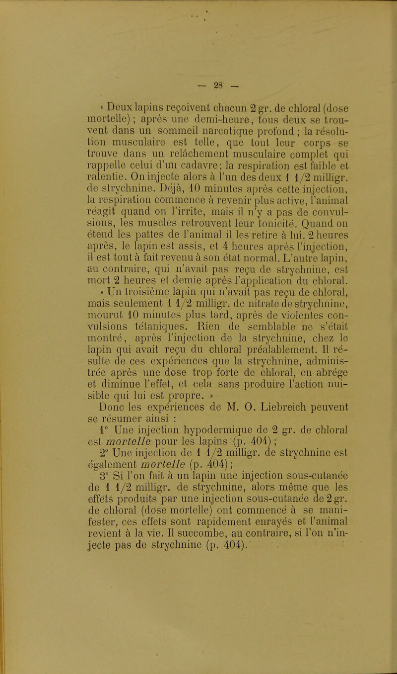 « Deux lapins reçoivent chacun 2 gr. de chloral (dose mortelle) ; après une demi-heure, tous deux se trou- vent dans un sommeil narcotique profond ; la résolu- tion musculaire est telle, que tout leur corps se trouve dans un relâchement musculaire complet qui rappelle celui d'un cadavre; la respiration est faible et ralentie. On injecte alors à l'un des deux 1 1/2 milligr. de strychnine. Déjà, 10 minutes après cette injection, la respiration commence à revenir plus active, l'animal réagit quand on l'irrite, mais il n'y a pas de convul- sions, les muscles retrouvent leur tonicité. Quand on étend les pattes de l'animal il les retire à lui. 2 heures après, le lapin est assis, et 4 heures après l'injection, il est tout à fait revenu à son état normal. L'autre lapin, au contraire, qui n'avait pas reçu de strychnine, est mort 2 heures el demie après l'application du chloral. » Un troisième lapin qui n'avait pas reçu de chloral, mais seulement 1 1/2 milligr. de nitrate de strychnine, mourut 10 minutes plus tard, après de violentes con- vulsions tétaniques. Rien de semblable ne s'était montré, après l'injection de la strychnine, chez le lapin qui avait reçu du chloral préalablement. 11 ré- sulte de ces expériences que la strychnine, adminis- trée après une dose trop forte de chloral, en abrège et diminue l'effet, et cela sans produire l'action nui- sible qui lui est propre. » Donc les expériences de M. 0. Liebreich peuvent se résumer ainsi : 1° Une injection hypodermique de 2 gr. de chloral est mortelle pour les lapins (p. 404) ; 2° Une injection de 1 1/2 milligr. de strychnine est également mortelle (p. 404); 3° Si l'on fait à un lapin une injection sous-cutanée de 1 1/2 milligr. de strychnine, alors même que les effets produits par une injection sous-cutanée de2gr. de chloral (dose mortelle) ont commencé à se mani- fester, ces effets sont rapidement enrayés et l'animal revient à la vie. Il succombe, au contraire, si l'on n'in- jecte pas de strychnine (p. 404).