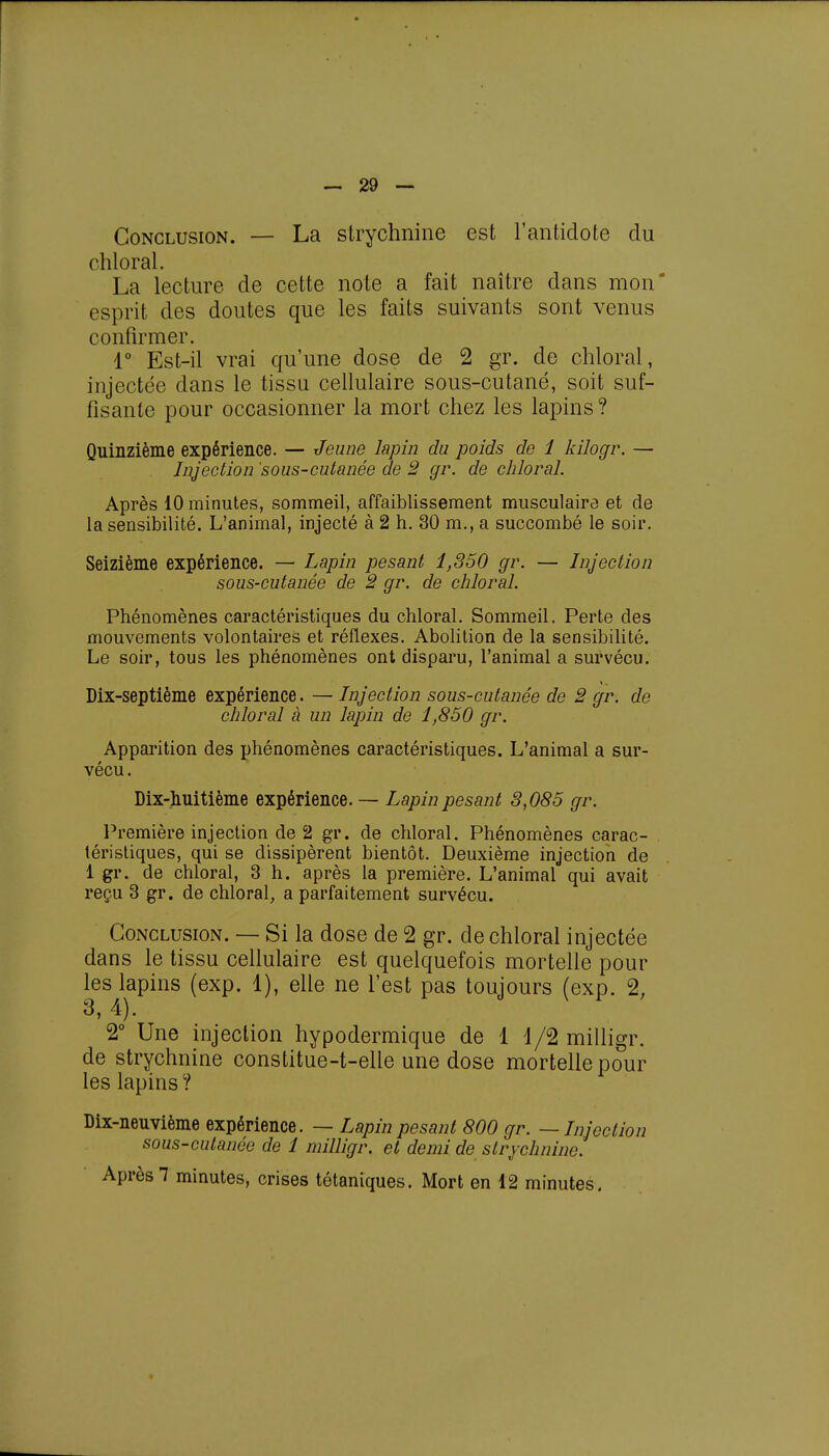 Conclusion. — La strychnine est l'antidote du chloral. La lecture de cette note a fait naître dans mon' esprit des doutes que les faits suivants sont venus confirmer. 1° Est-il vrai qu'une dose de 2 gr. de chloral, injectée dans le tissu cellulaire sous-cutané, soit suf- fisante pour occasionner la mort chez les lapins ? Quinzième expérience. — Jeune lapin du poids de 1 kilogr. — Injection 'sous-cutanée de 2 gr. de chloral. Après 10 minutes, sommeil, affaiblissement musculaire et de la sensibilité. L'animal, injecté à 2 h. 30 m., a succombé le soir. Seizième expérience. — Lapin pesant 1,350 gr. — Injection sous-cutanée de 2 gr. de chloral. Phénomènes caractéristiques du chloral. Sommeil. Perte des mouvements volontaires et réflexes. Abolition de la sensibilité. Le soir, tous les phénomènes ont disparu, l'animal a survécu. Dix-septième expérience. — Injection sous-cutanée de 2 gr. de chloral à un lapin de 1,850 gr. Apparition des phénomènes caractéristiques. L'animal a sur- vécu. Dix-huitième expérience. — Lapin pesant 3,085 gr. Première injection de 2 gr. de chloral. Phénomènes carac- téristiques, qui se dissipèrent bientôt. Deuxième injection de 1 gr. de chloral, 3 h. après la première. L'animal qui avait reçu 3 gr. de chloral, a parfaitement survécu. Conclusion. — Si la dose de 2 gr. de chloral injectée dans le tissu cellulaire est quelquefois mortelle pour les lapins (exp. 1), elle ne l'est pas toujours (exp. 2, 3,4). 2° Une injection hypodermique de 1 1/2 milligr. de strychnine constitue-t-elle une dose mortelle pour les lapins ? Dix-neuvième expérience. — Lapin pesant 800 gr. — Injection sous-cutanée de 1 milligr. et demi de strychnine. Après 1 minutes, crises tétaniques. Mort en 12 minutes.