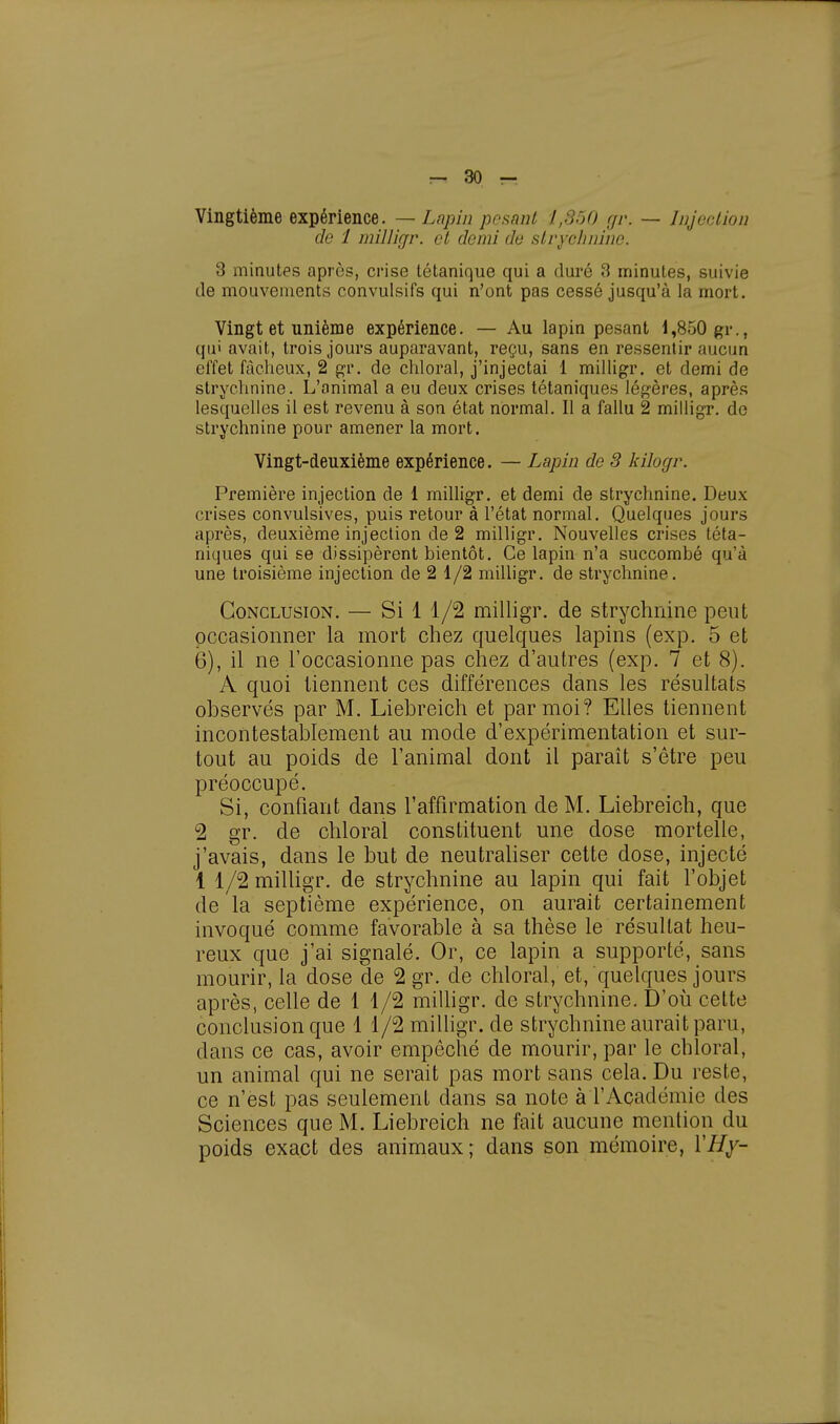 Vingtième expérience. — Lapin posant 1,350 gr. — Injection de 1 milligr. et demi de strychnine. 3 minutes après, crise tétanique qui a duré 3 minutes, suivie de mouvements convulsifs qui n'ont pas cessé jusqu'à la mort. Vingt et unième expérience. — Au lapin pesant 1,850 gr., qui avait, trois jours auparavant, reçu, sans en ressentir aucun effet fâcheux, 2 gr. de chloral, j'injectai 1 milligr. et demi de strychnine. L'animal a eu deux crises tétaniques légères, après lesquelles il est revenu à son état normal. Il a fallu 2 milligr. de strychnine pour amener la mort. Vingt-deuxième expérience. — Lapin de 3 kilogr. Première injection de 1 milligr. et demi de strychnine. Deux crises convulsives, puis retour à l'état normal. Quelques jours après, deuxième injection de 2 milligr. Nouvelles crises téta- niques qui se dissipèrent bientôt. Ce lapin n'a succombé qu'à une troisième injection de 2 1/2 milligr. de strychnine. Conclusion. — Si 1 1/2 milligr. de strychnine peut occasionner la mort chez quelques lapins (exp. 5 et 6), il ne l'occasionne pas chez d'autres (exp. 7 et 8). A quoi tiennent ces différences dans les résultats observés par M. Liebreich et par moi? Elles tiennent incontestablement au mode d'expérimentation et sur- tout au poids de l'animal dont il paraît s'être peu préoccupé. Si, confiant dans l'affirmation de M. Liebreich, que 2 gr. de chloral constituent une dose mortelle, j'avais, dans le but de neutraliser cette dose, injecté 1 1/2 milligr. de strychnine au lapin qui fait l'objet de la septième expérience, on aurait certainement invoqué comme favorable à sa thèse le résultat heu- reux que j'ai signalé. Or, ce lapin a supporté, sans mourir, la dose de 2 gr. de chloral, et, quelques jours après, celle de 1 1/2 milligr. de strychnine. D'où cette conclusion que 1 1/2 milligr. de strychnine aurait paru, dans ce cas, avoir empêché de mourir, par le chloral, un animal qui ne serait pas mort sans cela. Du reste, ce n'est pas seulement dans sa note à l'Académie des Sciences que M. Liebreich ne fait aucune mention du poids exact des animaux; dans son mémoire, YHy-