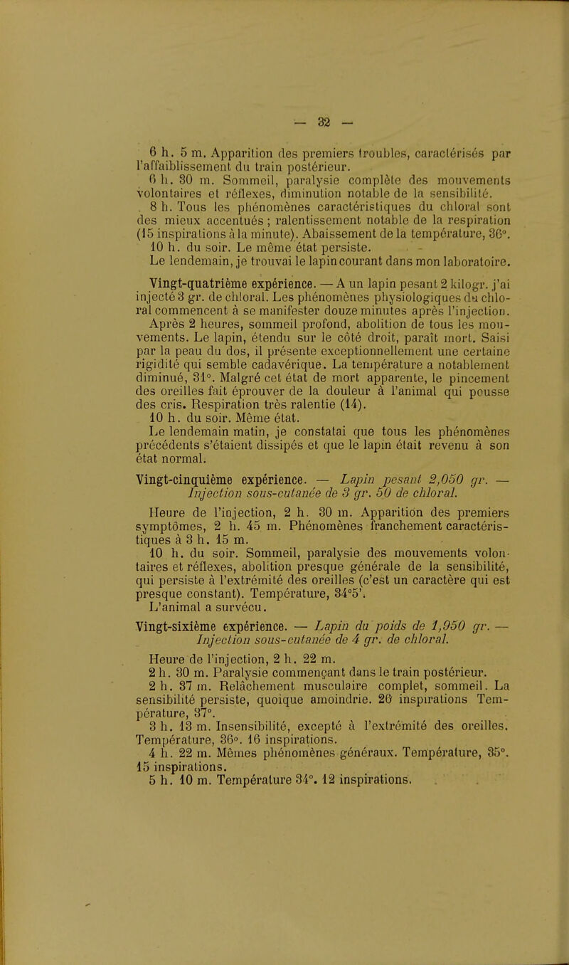 6 h. 5m. Apparition des premiers troubles, caractérisés par l'affaiblissement du train postérieur. 0 h. 30 m. Sommeil, paralysie complète des mouvements volontaires et réflexes, diminution notable de la sensibilité. . 8 h. Tous les phénomènes caractéristiques du chloral sont des mieux accentués ; ralentissement notable de la respiration (15 inspirations à la minute). Abaissement de la température, 36°. 10 h. du soir. Le même état persiste. Le lendemain, je trouvai le lapin courant dans mon laboratoire. Vingt-quatrième expérience. — A un lapin pesant 2 kilogr. j'ai injecté 3 gr. de chloral. Les phénomènes physiologiques du chlo- ral commencent à se manifester douze minutes après l'injection. Après 2 heures, sommeil profond, abolition de tous les mou- vements. Le lapin, étendu sur le côté droit, paraît mort. Saisi par la peau du dos, il présente exceptionnellement une certaine rigidité qui semble cadavérique. La température a notablement diminué, 31°. Malgré cet état de mort apparente, le pincement des oreilles fait éprouver de la douleur à l'animal qui pousse des cris. Respiration très ralentie (14). 10 h. du soir. Même état. Le lendemain matin, je constatai que tous les phénomènes précédents s'étaient dissipés et que le lapin était revenu à son état normal. Vingt-cinquième expérience. — Lapin pesant 2,050 gr. — Injection sous-cutanée de S gr. 50 de chloral. Heure de l'injection, 2 h. 30 m. Apparition des premiers symptômes, 2 h. 45 m. Phénomènes franchement caractéris- tiques à 3 h. 15 m. 10 h. du soir. Sommeil, paralysie des mouvements volon- taires et réflexes, abolition presque générale de la sensibilité, qui persiste à l'extrémité des oreilles (c'est un caractère qui est presque constant). Température, 34°5\ L'animal a survécu. Vingt-sixième expérience. — Lapin du poids de 1,950 gr. — Injection sous-cutanée de 4 gr. de chloral. Heure de l'injection, 2 h. 22 m. 2 h. 30 m. Paralysie commençant dans le train postérieur. 2 h. 37 m. Relâchement musculaire complet, sommeil. La sensibilité persiste, quoique amoindrie. 26 inspirations Tem- pérature, 37°. 3 h. 13 m. Insensibilité, excepté à l'extrémité des oreilles. Température, 36°. 16 inspirations. 4 h. 22 m. Mêmes phénomènes généraux. Température, 35°. 15 inspirations. 5 h. 10 m. Température 34°. 12 inspirations.