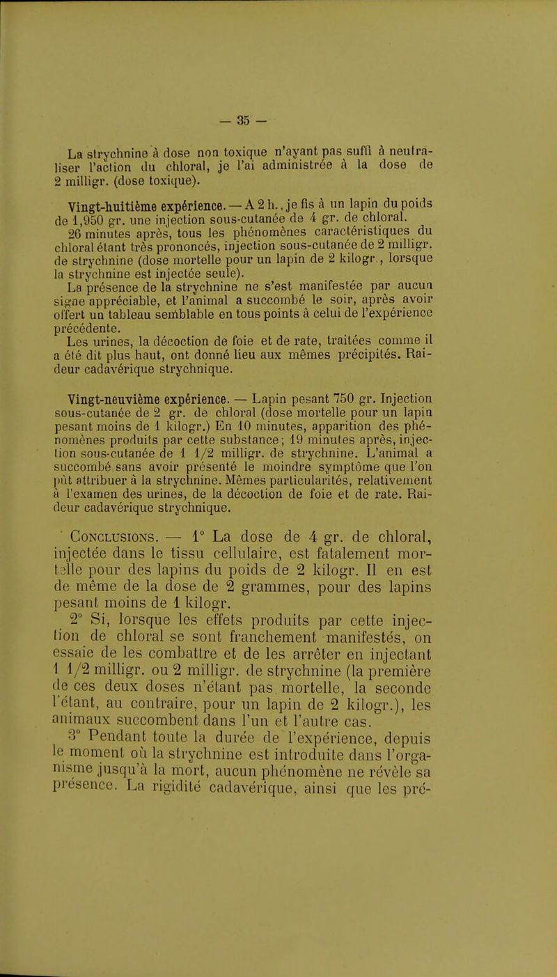 La strychnine à dose non toxique n'ayant pas suffi à neutra- liser l'action du chloral, je l'ai administrée à la dose de 2 milligr. (dose toxique). Vingt-huitième expérience. — A 2 h., je fis à un lapin du poids de 1,950 gr. une injection sous-cutanée de 4 gr. de chloral. 26 minutes après, tous les phénomènes caractéristiques du chloral étant très prononcés, injection sous-cutanée de 2 milligr. de strychnine (dose mortelle pour un lapin de 2 kilogr., lorsque la strychnine est injectée seule). La présence de la strychnine ne s'est manifestée par aucun signe appréciable, et l'animal a succombé le soir, après avoir offert un tableau semblable en tous points à celui de l'expérience précédente. Les urines, la décoction de foie et de rate, traitées comme il a été dit plus haut, ont donné lieu aux mêmes précipités. Rai- deur cadavérique strychnique. Vingt-neuvième expérience. — Lapin pesant 750 gr. Injection sous-cutanée de 2 gr. de chloral (dose mortelle pour un lapin pesant moins de 1 kilogr.) En 10 minutes, apparition des phé- nomènes produits par cette substance; 19 minutes après, injec- tion sous-cutanée de 1 1/2 milligr. de strychnine. L'animal a succombé sans avoir présenté le moindre symptôme que l'on pût attribuer à la strychnine. Mêmes particularités, relativement à l'examen des urines, de la décoction de foie et de rate. Rai- deur cadavérique strychnique. Conclusions. — 1° La dose de 4 gr. de chloral, injectée dans le tissu cellulaire, est fatalement mor- talle pour des lapins du poids de 2 kilogr. Il en est de même de la dose de 2 grammes, pour des lapins pesant moins de 1 kilogr. 2° Si, lorsque les effets produits par cette injec- lion de chloral se sont franchement manifestés, on essaie de les combattre et de les arrêter en injectant 1 1/2 milligr. ou 2 milligr. de strychnine (la première de ces deux doses n'étant pas mortelle, la seconde l'étant, au contraire, pour un lapin de 2 kilogr.), les animaux succombent dans l'un et l'autre cas. 3° Pendant toute la durée de l'expérience, depuis le moment où la strychnine est introduite dans l'orga- nisme jusqu'à la mort, aucun phénomène ne révèle sa présence. La rigidité cadavérique, ainsi que les pré-