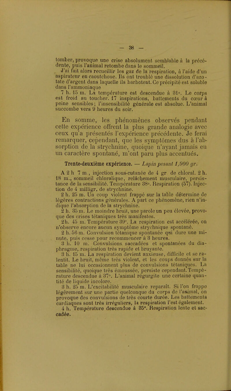 tomber, provoque une crise absolument semblable à la précé- dente, puis l'animal retombe dans le sommeil. , J'ai fait alors recueillir les gaz de la respiration, à l'aide d'un aspirateur en caoutchouc. Ils ont troublé une dissolution d'azo- tate d'argent dans laquelle ils barbotent. Ce précipité est soluble dans l'ammoniaque 7 h. 15 m. La température est descendue à 31°. Le corps est froid au toucher. 17 inspirations, battements du cœur à peine sensibles; l'insensibilité générale est absolue. L'animal succombe vers 9 heures du soir. En somme, les phénomènes observés pendant cette expérience offrent la plus grande analogie avec ceux qu'a présentés l'expérience précédente. Je ferai remarquer, cependant, que les symptômes dus à l'ab- sorption de la strychnine, quoique n'ayant jamais eu un caractère spontané, m'ont paru plus accentués. Trente-deuxième expérience. — Lapin pesant 1,900 gr. A 2 h 7 m., injection sous-cutanée de 4 gr de chloral. 2 h. 18 m., sommeil chloralique, relâchement musculaire, persis- tance de la sensibilité. Température 38°. Respiration (57). Injec- tion de 4 milligr. de strychnine. 2 h. 25 m. Un coup violent frappé sur la table détermine de légères contractions générales. A part ce phénomène, rien n'in- dique l'absorption de la strychnine. 2 h. 35 m. Le moindre bruit, une parole un peu élevée, provo- que des crises tétaniques très manifestes. 2h. 45 m. Température 39°. La respiration est accélérée, on n'observe encore aucun symptôme strychnique spontané. 2 h. 56 m. Convulsion tétanique spontanée qui dure une mi- nute, puis cesse pour recommencer à 3 heures. 3 h. 10 m. Convulsions, saccadées et spontanées du dia- phragme, respiration très rapide et bruyante. 3 h. 15 m. La respiration devient anxieuse, difficile et se ra- lentit. Le bruit, même très violent, et les coups donnés sur la table ne lui occasionnent plus de convulsions tétaniques. La sensibilité, quoique très émoussée, persiste cependant.Tempé- rature descendue à 37°. L'animal régurgite une certaine quan- tité de liquide incolore. 3 h. 25 m. L'excitabilité musculaire reparaît. Si l'on frappe légèrement sur une partie quelconque du corps de l'animal, on provoque des convulsions de très courte durée. Les battements cardiaques sont très irréguliers, la respiration l'est également. 4 h. Température descendue à 35°. Respiration lente et sac- cadée.