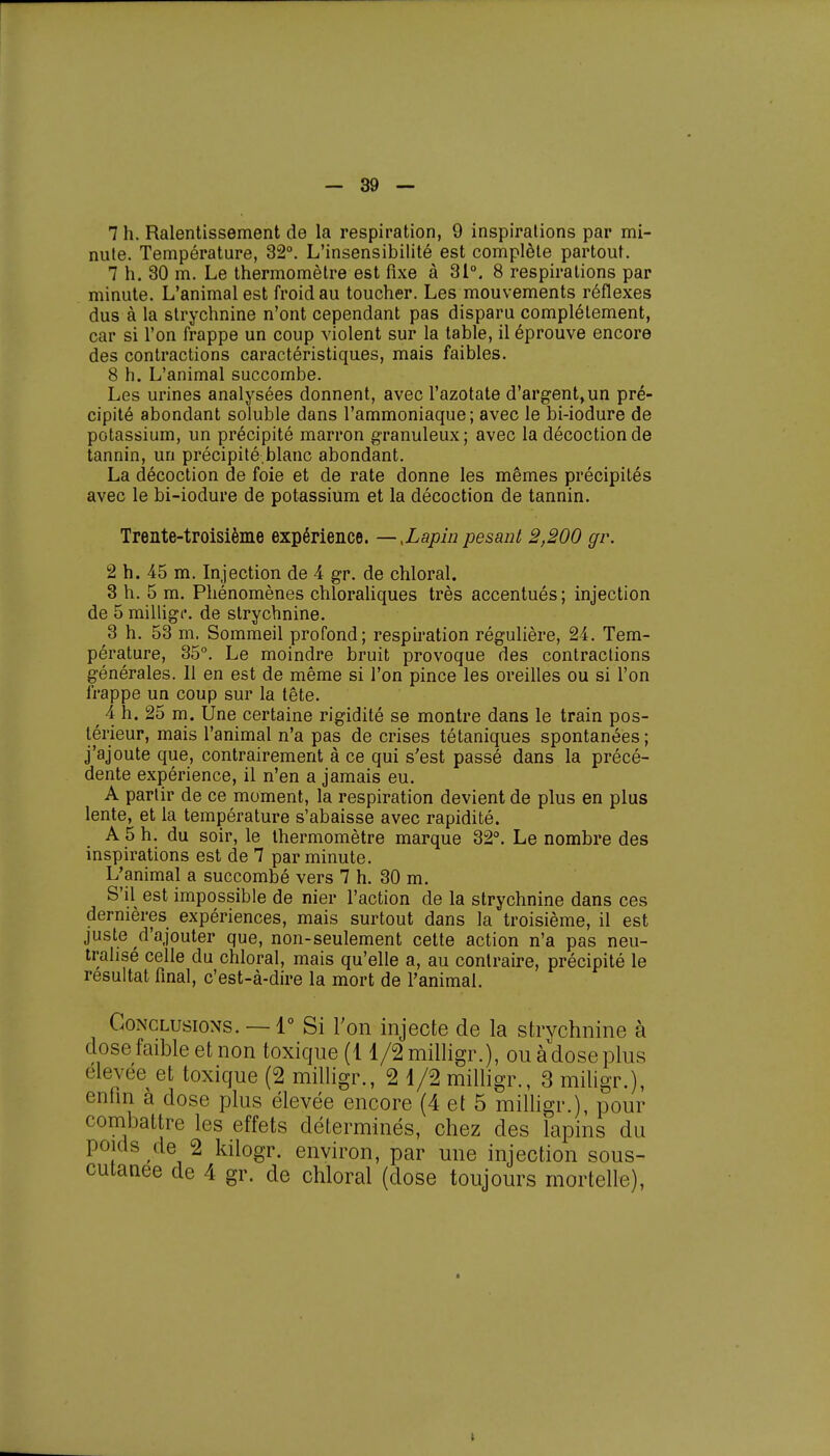 7 h. Ralentissement de la respiration, 9 inspirations par mi- nute. Température, 32°. L'insensibilité est complète partout. 7 h. 30 m. Le thermomètre est fixe à 31°, 8 respirations par minute. L'animal est froid au toucher. Les mouvements réflexes dus à la strychnine n'ont cependant pas disparu complètement, car si l'on frappe un coup violent sur la table, il éprouve encore des contractions caractéristiques, mais faibles. 8 h. L'animal succombe. Les urines analysées donnent, avec l'azotate d'argent,un pré- cipité abondant soluble dans l'ammoniaque; avec le bi-iodure de potassium, un précipité marron granuleux ; avec la décoction de tannin, un précipité-.blanc abondant. La décoction de foie et de rate donne les mêmes précipités avec le bi-iodure de potassium et la décoction de tannin. Trente-troisième expérience. —,Lapin pesant 2,200 gr. 2 h. 45 m. Injection de 4 gr. de chloral. 3 h. 5 m. Phénomènes chloraliques très accentués; injection de 5 milligc. de strychnine. 3 h. 53 m. Sommeil profond; respiration régulière, 24. Tem- pérature, 35°. Le moindre bruit provoque des contractions générales. Il en est de même si l'on pince les oreilles ou si l'on frappe un coup sur la tête. 4 h. 25 m. Une certaine rigidité se montre dans le train pos- térieur, mais l'animal n'a pas de crises tétaniques spontanées ; j'ajoute que, contrairement à ce qui s'est passé dans la précé- dente expérience, il n'en a jamais eu. A partir de ce moment, la respiration devient de plus en plus lente, et la température s'abaisse avec rapidité. A 5 h. du soir, le thermomètre marque 32°. Le nombre des inspirations est de 7 par minute. L^animal a succombé vers 7 h. 30 m. S'il est impossible de nier l'action de la strychnine dans ces dernières expériences, mais surtout dans la troisième, il est juste d'ajouter que, non-seulement cette action n'a pas neu- tralisé celle du chloral, mais qu'elle a, au contraire, précipité le résultat final, c'est-à-dire la mort de l'animal. Conclusions. —1° Si l'on injecte de la strychnine à close faible et non toxique (11/2 milligr.), ou à dose plus élevée et toxique (2 milligr., 2 1/2 milligr., 3 miligr.), enfin à dose plus élevée encore (4 et 5 milligr.), pour combattre les effets déterminés, chez des lapins du poids de 2 kilogr. environ, par une injection sous- cutanee de 4 gr. de chloral (close toujours mortelle),