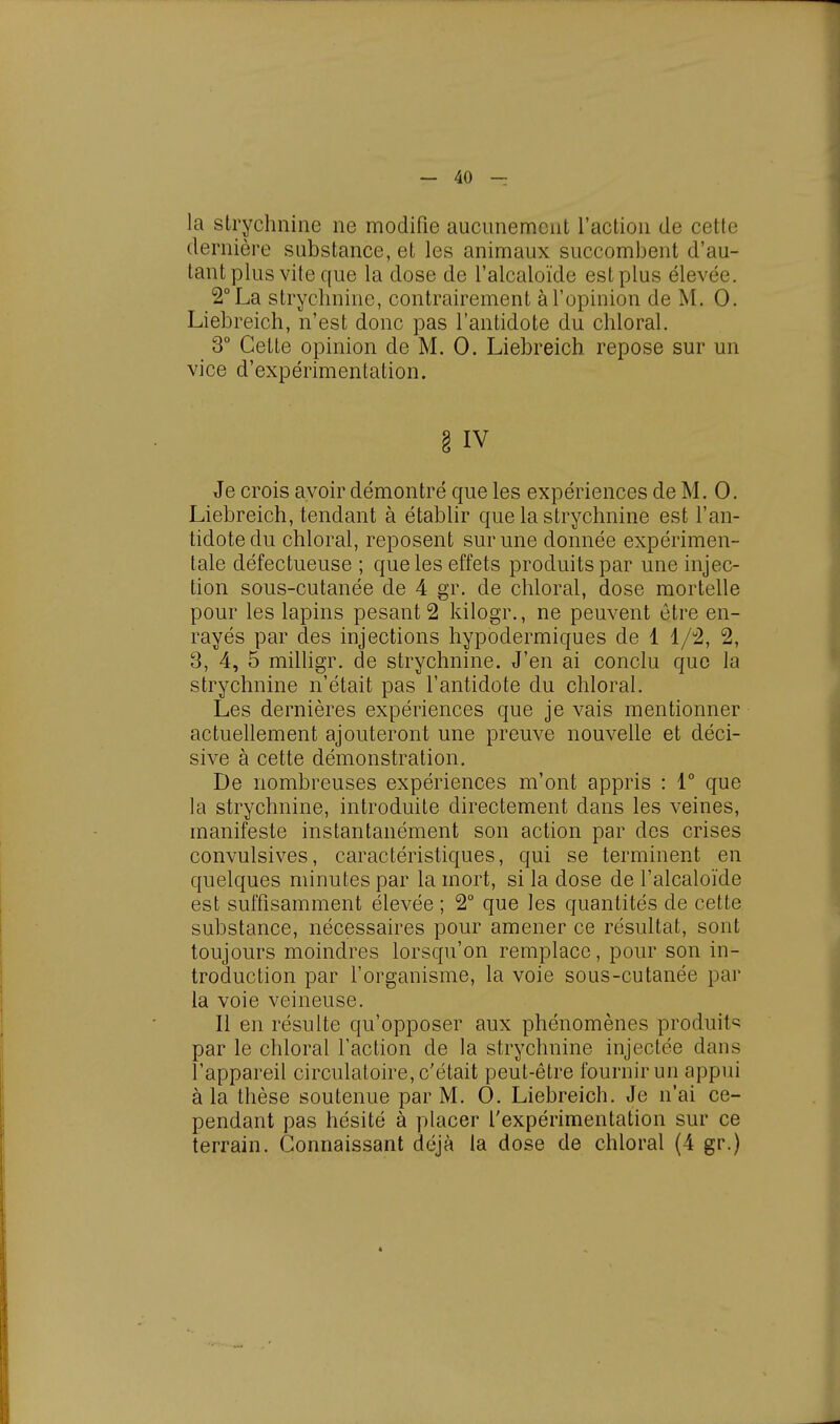 la strychnine ne modifie aucunement l'action de cette dernière substance, et les animaux succombent d'au- tant plus vite que la dose de l'alcaloïde est plus élevée. 2° La strychnine, contrairement à l'opinion de M. 0. Liebreich, n'est donc pas l'antidote du chloral. 3° Cette opinion de M. 0. Liebreich repose sur un vice d'expérimentation. § IV Je crois avoir démontré que les expériences de M. 0. Liebreich, tendant à établir que la strychnine est l'an- tidote du chloral, reposent sur une donnée expérimen- tale défectueuse ; que les effets produits par une injec- tion sous-cutanée de 4 gr. de chloral, dose mortelle pour les lapins pesant 2 kilogr., ne peuvent être en- rayés par des injections hypodermiques de 1 1/2, 2, 3, 4, 5 milligr. de strychnine. J'en ai conclu que la strychnine n'était pas l'antidote du chloral. Les dernières expériences que je vais mentionner actuellement ajouteront une preuve nouvelle et déci- sive à cette démonstration. De nombreuses expériences m'ont appris : 1° que la strychnine, introduite directement dans les veines, manifeste instantanément son action par des crises convulsives, caractéristiques, qui se terminent en quelques minutes par la mort, si la dose de l'alcaloïde est suffisamment élevée ; 2° que les quantités de cette substance, nécessaires pour amener ce résultat, sont toujours moindres lorsqu'on remplace, pour son in- troduction par l'organisme, la voie sous-cutanée par la voie veineuse. Il en résulte qu'opposer aux phénomènes produite par le chloral l'action de la strychnine injectée dans l'appareil circulatoire, c'était peut-être fournir un appui à la thèse soutenue par M. 0. Liebreich. Je n'ai ce- pendant pas hésité à placer l'expérimentation sur ce terrain. Connaissant déjà la dose de chloral (4 gr.) *