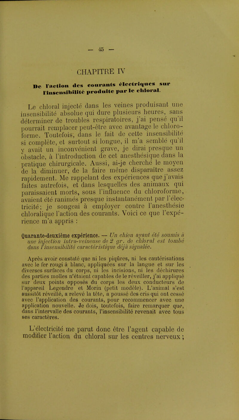 CHAPITRE IV De l'action «les courants électriques sur l'insensibilité produite par le chloral. Le chloral injecté dans les veines produisant une insensibilité absolue qui dure plusieurs heures, sans déterminer de troubles respiratoires, j'ai pensé qu'il pourrait remplacer peut-être avec avantage le chloro- forme. Toutefois, dans le fait de cette insensibilité si complète, et surtout si longue, il m'a semblé qu'il y avait un inconvénient grave, je dirai presque un obstacle, à l'introduction de cet anesthésique dans la pratique chirurgicale. Aussi, ai-je cherché le moyen de la diminuer, de la faire même disparaître assez rapidement. Me rappelant des expériences que j'avais faites autrefois, et dans lesquelles des animaux qui paraissaient morts, sous l'influence du chloroforme, avaient été ranimés presque instantanément par l'élec- tricité; je songeai à employer contre l'anesthésie chloralique l'action des courants. Voici ce que l'expé- rience m'a appris : Quarante-deuxième expérience. — Un chien ayant été soumis à une injection intra-veineuse de 2 gr. de chloral est tombé dans l'insensibilité caractéristique déjà signalée. Après avoir constaté que ni les piqûres, ni les cautérisations avec le fer rougi à blanc, appliquées sur la langue et sur les diverses surfaces du corps, ni les incisions, ni les déchirures des parties molles n'étaient capables de le réveiller, j'ai appliqué sur deux points opposés du corps les deux conducteurs de l'appareil Legendre et Morin (petit modèle). L'animal s'est aussitôt réveillé, a relevé la tête, a poussé des cris qui ont cessé avec l'application des courants, pour recommencer avec une application nouvelle. Je dois, toutefois, faire remarquer que, dans l'intervalle des courants, l'insensibilité revenait avec tous ses caractères. L'électricité me parut donc être l'agent capable de modifier l'action du chloral sur les centres nerveux ;