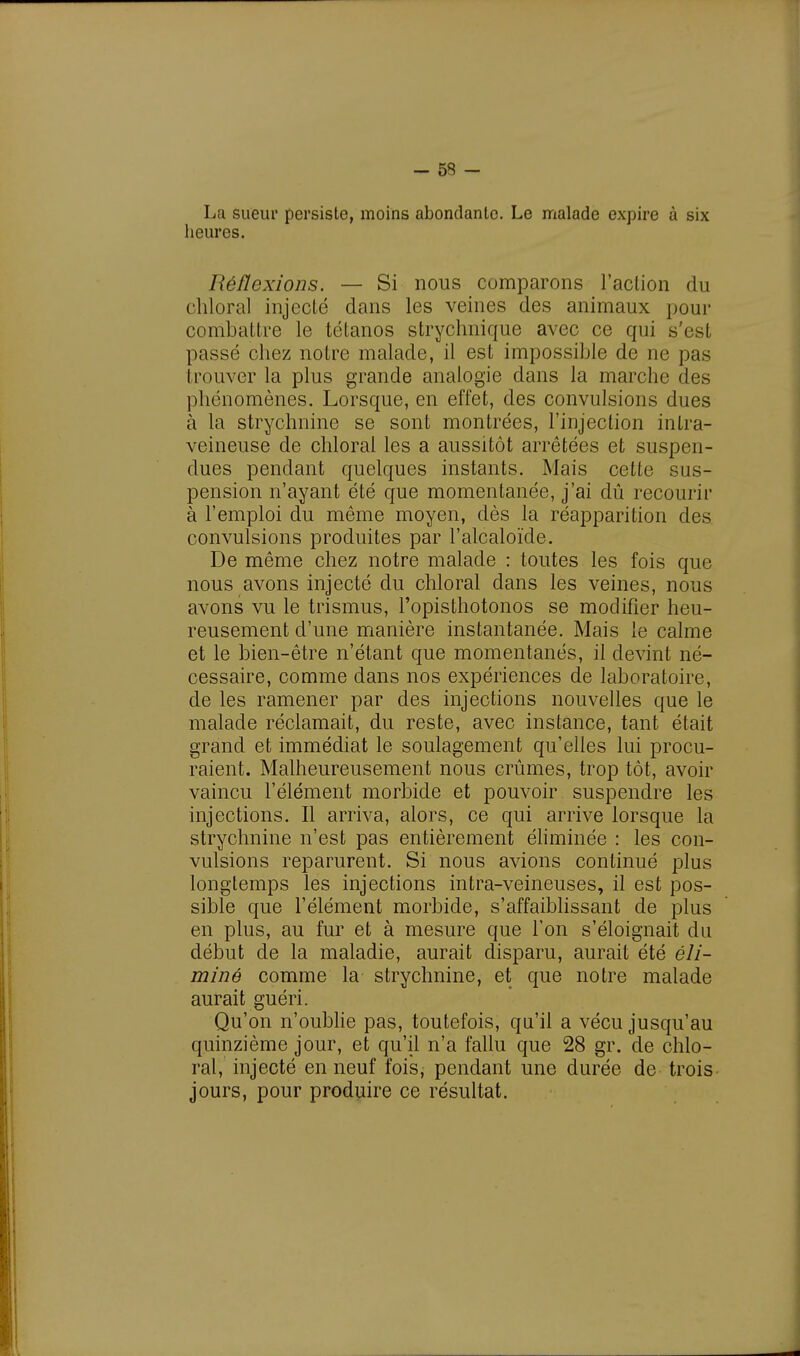 La sueur persiste, moins abondante. Le malade expire à six heures. Réflexions. — Si nous comparons l'action du chloral injecté dans les veines des animaux pour combattre le tétanos strychnique avec ce qui s'est passé chez notre malade, il est impossible de ne pas trouver la plus grande analogie dans la marche des phénomènes. Lorsque, en effet, des convulsions dues à la strychnine se sont montrées, l'injection intra- veineuse de chloral les a aussitôt arrêtées et suspen- dues pendant quelques instants. Mais cette sus- pension n'ayant été que momentanée, j'ai dû recourir à l'emploi du même moyen, dès la réapparition des convulsions produites par l'alcaloïde. De même chez notre malade : toutes les fois que nous avons injecté du chloral dans les veines, nous avons vu le trismus, l'opisthotonos se modifier heu- reusement d'une manière instantanée. Mais le calme et le bien-être n'étant que momentanés, il devint né- cessaire, comme dans nos expériences de laboratoire, de les ramener par des injections nouvelles que le malade réclamait, du reste, avec instance, tant était grand et immédiat le soulagement qu'elles lui procu- raient. Malheureusement nous crûmes, trop tôt, avoir vaincu l'élément morbide et pouvoir suspendre les injections. Il arriva, alors, ce qui arrive lorsque la strychnine n'est pas entièrement éliminée : les con- vulsions reparurent. Si nous avions continué plus longtemps les injections intra-veineuses, il est pos- sible que l'élément morbide, s'affaiblissant de plus en plus, au fur et à mesure que l'on s'éloignait du début de la maladie, aurait disparu, aurait été éli- miné comme la strychnine, et que notre malade aurait guéri. Qu'on n'oublie pas, toutefois, qu'il a vécu jusqu'au quinzième jour, et qu'il n'a fallu que 28 gr. de chlo- ral, injecté en neuf fois, pendant une durée de trois jours, pour produire ce résultat.