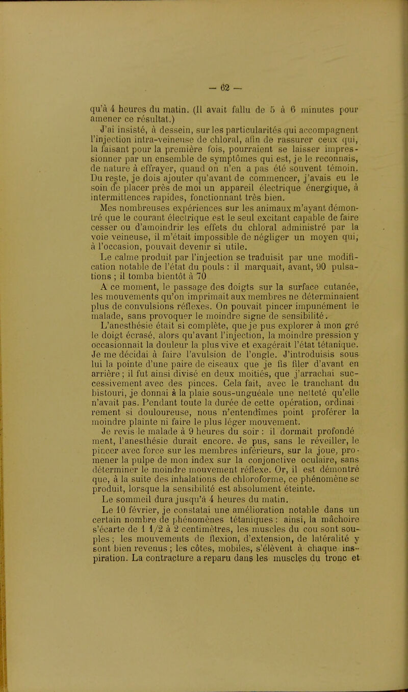 qu'à 4 heures du matin. (Il avait fallu de 5 à 6 minutes pour amener ce résultat.) J'ai insisté, à dessein, sur les particularités qui accompagnent l'injection inlra-veineuse de chloral, afin de rassurer ceux qui, la Taisant pour la première fois, pourraient se laisser impres- sionner par un ensemble de symptômes qui est, je le reconnais, de nature à effrayer, quand on n'en a pas été souvent témoin. Du reste, je dois ajouter qu'avant de commencer, j'avais eu le soin cfe placer près de moi un appareil électrique énergique, à intermittences rapides, fonctionnant très bien. Mes nombreuses expériences sur les animaux m'ayant démon- tré que le courant électrique est le seul excitant capable de faire cesser ou d'amoindrir les effets du chloral administré par la voie veineuse, il m'était impossible de négliger un moyen qui, à l'occasion, pouvait devenir si utile. Le calme produit par l'injection se traduisit par une modifi- cation notable de l'état du pouls : il marquait, avant, 90 pulsa- tions ; il tomba bientôt à 70 A ce moment, le passage des doigts sur la surface cutanée, les mouvements qu'on imprimait aux membres ne déterminaient plus de convulsions réflexes. On pouvait pincer impunément le malade, sans provoquer le moindre signe de sensibilité. L'anesthésie était si complète, que je pus explorer à mon gré le doigt écrasé, alors qu'avant l'injection, la moindre pression y occasionnait la douleur la plus vive et exagérait, l'état tétanique. Je me décidai à faire l'avulsion de l'ongle. J'introduisis sous lui la pointe d'une paire de ciseaux que je fis filer d'avant en arrière ; il fut ainsi divisé en deux moitiés, que j'arrachai suc- cessivement avec des pinces. Gela fait, avec le tranchant du bistouri, je donnai à la plaie sous-unguéale une netteté qu'elle n'avait pas. Pendant toute la durée de cette opération, ordinai rement si douloureuse, nous n'entendîmes point proférer la moindre plainte ni faire le plus léger mouvement. Je revis le malade à 9 heures du soir : il dormait profondé ment, l'anesthésie durait encore. Je pus, sans le réveiller, le pincer avec force sur les membres inférieurs, sur la joue, pro- mener la pulpe de mon index sur la conjonctive oculaire, sans déterminer le moindre mouvement réflexe. Or, il est démontré que, à la suite des inhalations de chloroforme, ce phénomène se produit, lorsque la sensibilité est absolument éteinte. Le sommeil dura jusqu'à 4 heures du matin. Le 10 février, je constatai une amélioration notable dans un certain nombre de phénomènes tétaniques : ainsi, la mâchoire s'écarte de 1 1/2 à 2 centimètres, les muscles du cou sont sou- ples ; les mouvements de flexion, d'extension, de latéralité y sont bien revenus ; les côtes, mobiles, s'élèvent à chaque ins- piration. La contracture a reparu dans les muscles du tronc et