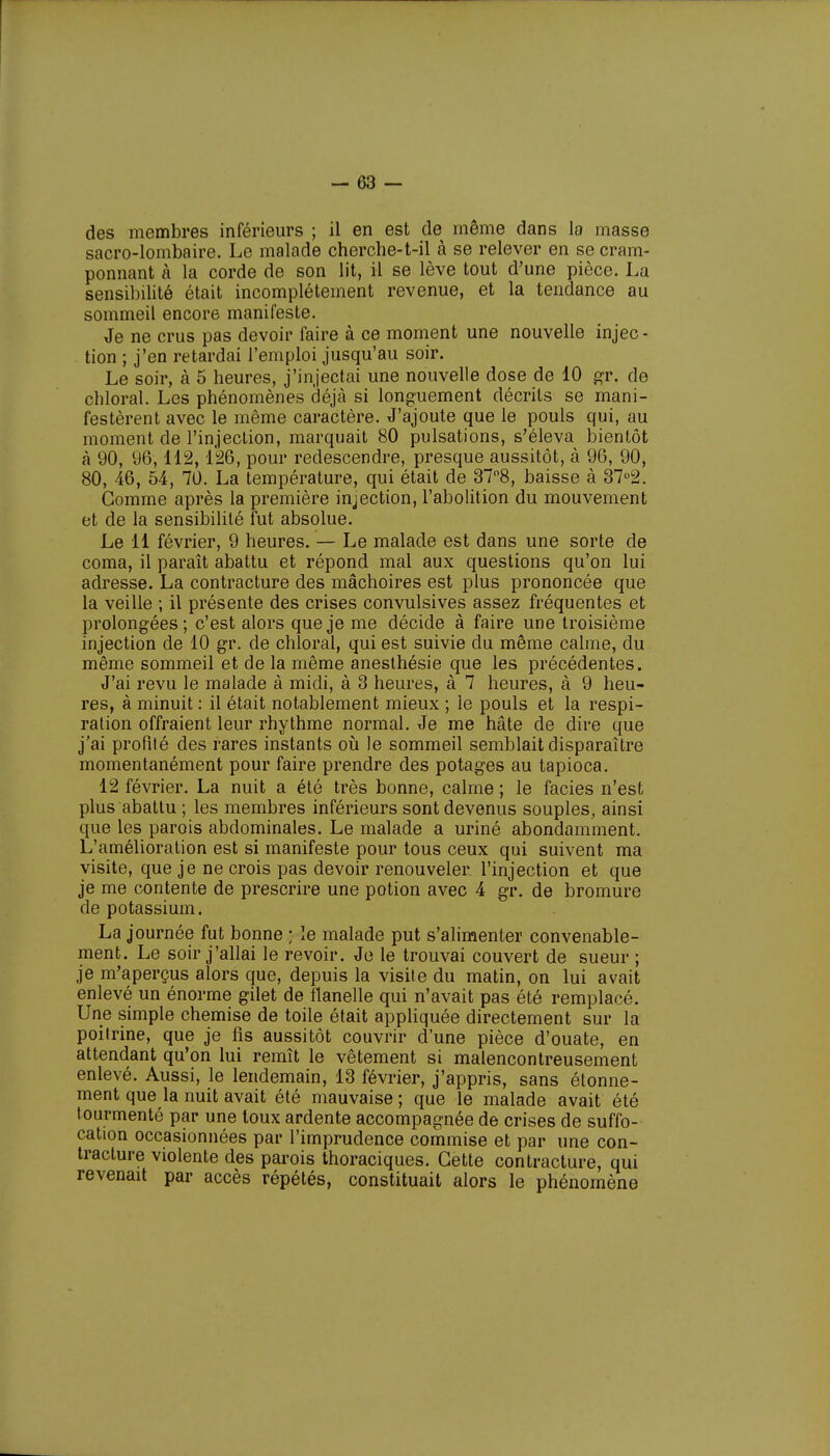 des membres inférieurs ; il en est de même dans la masse sacro-lombaire. Le malade cherche-t-il à se relever en se cram- ponnant à la corde de son lit, il se lève tout d'une pièce. La sensibilité était incomplètement revenue, et la tendance au sommeil encore manifeste. Je ne crus pas devoir faire à ce moment une nouvelle injec- tion ; j'en retardai l'emploi jusqu'au soir. Le soir, à 5 heures, j'injectai une nouvelle dose de 10 gr. de chloral. Les phénomènes déjà si longuement décrits se mani- festèrent avec le même caractère. J'ajoute que le pouls qui, au moment de l'injection, marquait 80 pulsations, s'éleva bientôt à 90, 96,112,126, pour redescendre, presque aussitôt, à 96, 90, 80, 46, 54, 70. La température, qui était de 37°8, baisse à 37°2. Gomme après la première injection, l'abolition du mouvement et de la sensibilité fut absolue. Le 11 février, 9 heures. — Le malade est dans une sorte de coma, il paraît abattu et répond mal aux questions qu'on lui adresse. La contracture des mâchoires est plus prononcée que la veille ; il présente des crises convulsives assez fréquentes et prolongées; c'est alors que je me décide à faire une troisième injection de 10 gr. de chloral, qui est suivie du même calme, du même sommeil et de la même anesthésie que les précédentes. J'ai revu le malade à midi, à 3 heures, à 7 heures, à 9 heu- res, à minuit : il était notablement mieux ; le pouls et la respi- ration offraient leur rhythme normal. Je me hâte de dire que j'ai profité des rares instants où le sommeil semblait disparaître momentanément pour faire prendre des potages au tapioca. 12 février. La nuit a été très bonne, calme ; le faciès n'est plus abattu ; les membres inférieurs sont devenus souples, ainsi que les parois abdominales. Le malade a uriné abondamment. L'amélioration est si manifeste pour tous ceux qui suivent ma visite, que je ne crois pas devoir renouveler l'injection et que je me contente de prescrire une potion avec 4 gr. de bromure de potassium. La journée fut bonne ; le malade put s'alimenter convenable- ment. Le soir j'allai le revoir. Je le trouvai couvert de sueur ; je m'aperçus alors que, depuis la visite du matin, on lui avait enlevé un énorme gilet de flanelle qui n'avait pas été remplacé. Une simple chemise de toile était appliquée directement sur la poitrine, que je fis aussitôt couvrir d'une pièce d'ouate, en attendant qu'on lui remît le vêtement si malencontreusement enlevé. Aussi, le lendemain, 13 février, j'appris, sans étonne- ment que la nuit avait été mauvaise ; que le malade avait été tourmenté par une toux ardente accompagnée de crises de suffo- cation occasionnées par l'imprudence commise et par une con- tracture violente des parois thoraciques. Cette contracture, qui revenait par accès répétés, constituait alors le phénomène