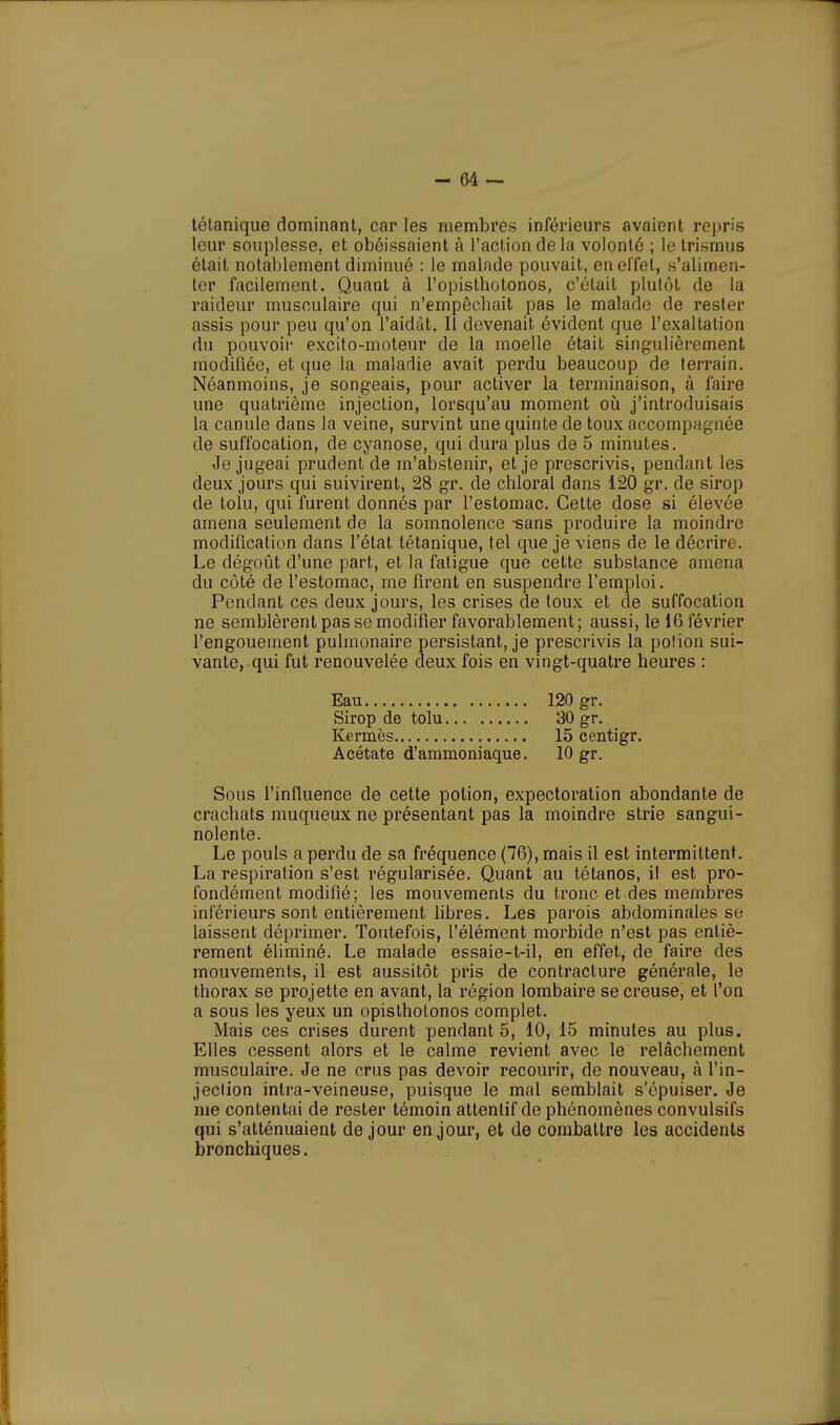 tétanique dominant, car les membres inférieurs avaient repris leur souplesse, et obéissaient à l'action de la volonté ; le trismus était notablement diminué : le malade pouvait, en effet, s'alimen- ter facilement. Quant à l'opisthotonos, c'était plutôt de la raideur musculaire qui n'empêchait pas le malade de rester assis pour peu qu'on l'aidât. Il devenait évident que l'exaltation du pouvoir excito-moteur de la moelle était singulièrement modifiée, et que la maladie avait perdu beaucoup de terrain. Néanmoins, je songeais, pour activer la terminaison, à faire une quatrième injection, lorsqu'au moment où j'introduisais la canule dans la veine, survint une quinte de toux accompagnée de suffocation, de cyanose, qui dura plus de 5 minutes. Je jugeai prudent de m'abstenir, et je prescrivis, pendant les deux jours qui suivirent, 28 gr. de chloral dans 120 gr. de sirop de tolu, qui furent donnés par l'estomac. Cette dose si élevée amena seulement de la somnolence -sans produire la moindre modification dans l'état tétanique, tel que je viens de le décrire. Le dégoût d'une part, et la fatigue que cette substance amena du côté de l'estomac, me firent en suspendre l'emploi. Pendant ces deux jours, les crises de toux et de suffocation ne semblèrent pas se modifier favorablement; aussi, le 16 février l'engouement pulmonaire persistant, je prescrivis la potion sui- vante, qui fut renouvelée deux fois en vingt-quatre heures : Eau 120 gr. Sirop de tolu 30 gr. Kermès 15 centigr. Acétate d'ammoniaque. 10 gr. Sous l'influence de cette potion, expectoration abondante de crachats muqueux ne présentant pas la moindre strie sangui- nolente. Le pouls a perdu de sa fréquence (76), mais il est intermittent. La respiration s'est régularisée. Quant au tétanos, il est pro- fondément modifié; les mouvements du tronc et des membres inférieurs sont entièrement libres. Les parois abdominales se laissent déprimer. Toutefois, l'élément morbide n'est pas entiè- rement éliminé. Le malade essaie-t-il, en effet, de faire des mouvements, il est aussitôt pris de contracture générale, le thorax se projette en avant, la région lombaire se creuse, et l'on a sous les yeux un opisthotonos complet. Mais ces crises durent pendant 5, 10, 15 minutes au plus. Elles cessent alors et le calme revient avec le relâchement musculaire. Je ne crus pas devoir recourir, de nouveau, à l'in- jection intra-veineuse, puisque le mal semblait s'épuiser. Je me contentai de rester témoin attentif de phénomènes convulsifs qui s'atténuaient de jour en jour, et de combattre les accidents bronchiques.