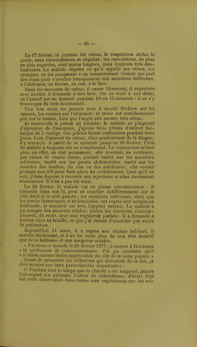 Le 17 février, la journée fut calme, la respiration sèche, le pouls, sans intermittences et régulier; les convulsions, de plus en plus espacées, sont moins longues, mais toujours très dou- loureuses. Le malade dépeint ce qu'il appelle ses crises, ses crampes, en les comparant à un resserrement violent qui part des reins pour s'irradier brusquement aux membres inférieurs, à l'abdomen, au thorax, au cou, à la face. Dans les moments de calme, il cause librement, il expectore avec facilité, il demande à être levé. On se rend à son désir, on l'assied sur un fauteuil pendant 10 ou 15 minutes : il ne s'y trouve pas du tout incommodé. Une fois assis, les jambes sont à moitié fléchies sur les cuisses, les cuisses sur l'abdomen ; le tronc est manifestement plié sur le bassin, bien que l'angle soit encore très obtus. Je renouvelle la potion au kermès; le malade se plaignant d'éprouver de l'insomnie, j'ajoute trois pilules d'extrait thé- baïque de 5 centigr. Ces pilules furent continuées pendant trois jours. Loin d'amener du calme, elles produisirent de la fatigue. J'y renonçai A partir de ce moment jusqu'au 28 février, l'état du malade a toujours été en s'améliorant. La contracture n'était plus, en effet, un état permanent; elle revenait, au contraire, par crises de courte durée, portant tantôt sur les membres inférieurs, tantôt sur les parois abdominales, tantôt sur les muscles des lombes, du cou ou des mâchoires; elle cessait presque aus.-itôt pour faire place au relâchement. Quoi qu'il en soit, j'étais disposé à recourir aux injections si elles devenaient nécessaires. Il n'en a pas été ainsi. Le 28 février, le malade est en pleine convalescence : il s'asseoit dans son lit, peut se coucher indifféremment sur le côté droit et le côté gauche ; les membres inférieurs, ainsi que les parois thoraciques et abdominales, ont repris leur souplesse habituelle; le sommeil est bon, l'appétit revenu. Le malade a pu manger des aliments solides; toutes les fonctions s'accom- plissent, du reste, avec une régularité parfaite. Il a demandé à rentrer dans sa famille, ce que j'ai refusé d'accorder par excès de précaution. Aujourd'hui 14 mars, il a repris son régime habituel, il marche facilement, et il ne lui reste plus de son état maladif que de la faiblesse et une maigreur notable. « J'ai revu ce malade le 20 février 1877 ; il exerce à Bordeaux » la profession de commissionnaire. J'ai pu constater qu'il » n'existe aucune lésion appréciable du côté de la veine piquée. » Avant de présenter les réflexions qui découlent de ce fait, je dois insister sur deux particularités importantes : 1° Pendant tout le temps que le chloral a été employé, jamais 1 air expire n'a présenté l'odeur de chloroforme. J'avais déjà lait cette observation dans toutes mes expériences sur les anir