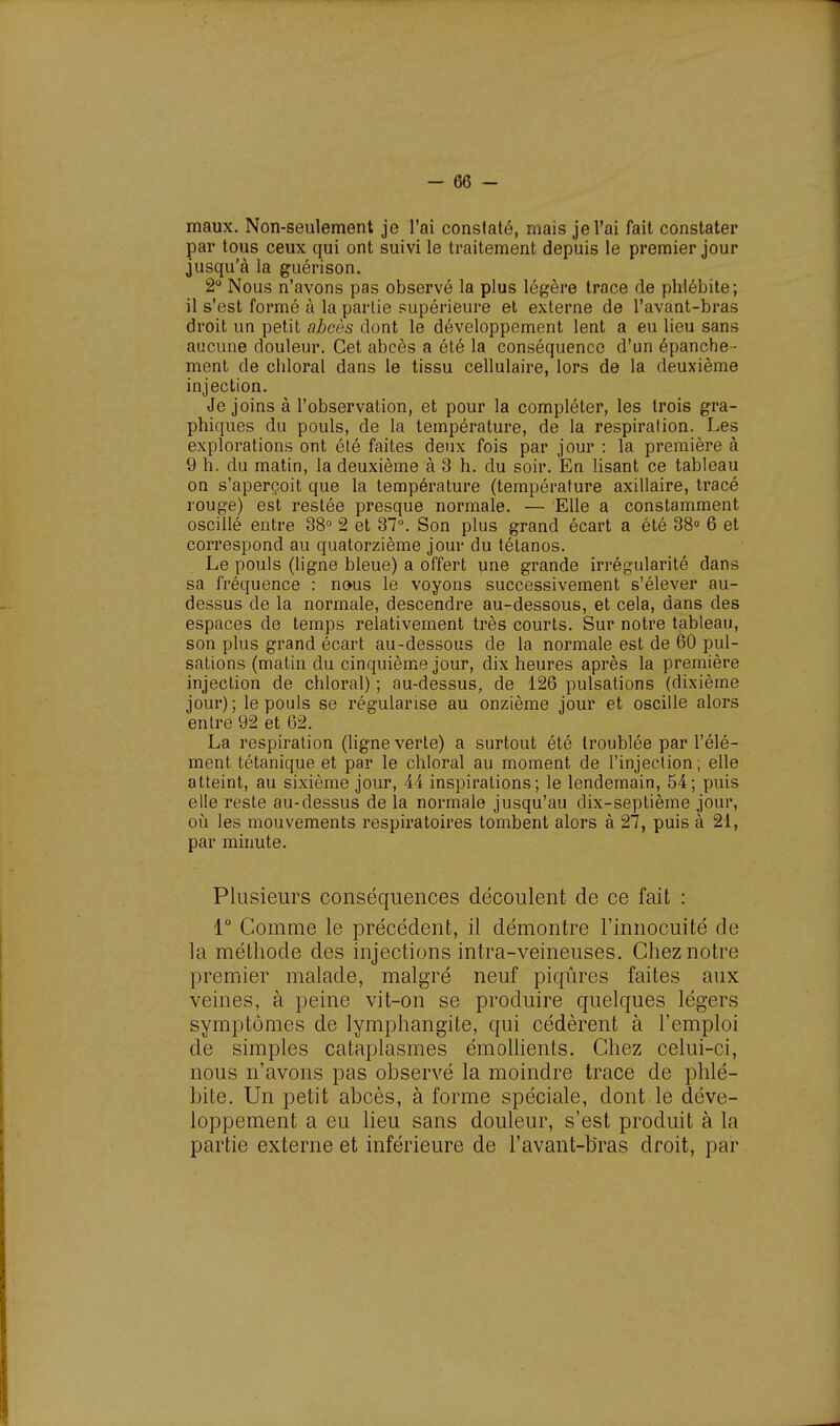 maux. Non-seulement je l'ai constaté, mais je l'ai fait constater par tous ceux qui ont suivi le traitement depuis le premier jour jusqu'à la guérison. 2° Nous n'avons pas observé la plus légère trace de phlébite; il s'est formé à la partie supérieure et externe de l'avant-bras droit un petit ahcôs dont le développement lent a eu lieu sans aucune douleur. Cet abcès a été la conséquence d'un épanche- ment de chloral dans le tissu cellulaire, lors de la deuxième injection. Je joins à l'observation, et pour la compléter, les trois gra- phiques du pouls, de la température, de la respiration. Les explorations ont été faites deux fois par jour : la première à 9 h. du matin, la deuxième à 3 h. du soir. En lisant ce tableau on s'aperçoit que la température (température axillaire, tracé rouge) est restée presque normale. — Elle a constamment oscillé entre 38° 2 et 37°. Son plus grand écart a été 38° 6 et correspond au quatorzième jour du tétanos. Le pouls (ligne bleue) a offert une grande irrégularité dans sa fréquence : nous le voyons successivement s'élever au- dessus de la normale, descendre au-dessous, et cela, dans des espaces de temps relativement très courts. Sur notre tableau, son plus grand écart au-dessous de la normale est de 60 pul- sations (matin du cinquième jour, dix heures après la première injection de chloral) ; au-dessus, de 126 pulsations (dixième jour) ; le pouls se régularise au onzième jour et oscille alors entre 92 et 62. La respiration (ligne verte) a surtout été troublée par l'élé- ment tétanique et par le chloral au moment de l'injection; elle atteint, au sixième jour, 44 inspirations; le lendemain, 54; puis elle reste au-dessus de la normale jusqu'au dix-septième jour, où les mouvements respiratoires tombent alors à 27, puis à 21, par minute. Plusieurs conséquences découlent de ce fait : 1° Gomme le précédent, il démontre l'innocuité de la méthode des injections intra-veineuses. Chez notre premier malade, malgré neuf piqûres faites aux veines, à peine vit-on se produire quelques légers symptômes de lymphangite, qui cédèrent à l'emploi de simples cataplasmes émollients. Chez celui-ci, nous n'avons pas observé la moindre trace de phlé- bite. Un petit abcès, à forme spéciale, dont le déve- loppement a eu lieu sans douleur, s'est produit à la partie externe et inférieure de l'avant-bras droit, par