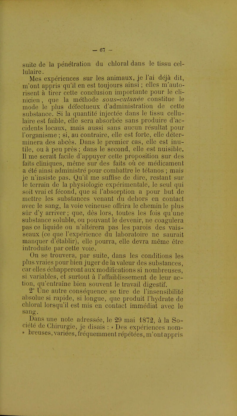 -en- suite de la pénétration du chloral dans le tissu cel- lulaire . Mes expériences sur les animaux, je l'ai déjà dit, m'ont appris qu'il en est toujours ainsi ; elles m'auto- risent à tirer cette conclusion importante pour le cli- nicien , que la mélhode sous-cutanée constitue le mode le plus défectueux d'administration de cette substance. Si la quantité injectée dans le tissu cellu- laire est faible, elle sera absorbée sans produire d'ac- cidents locaux, mais aussi sans aucun résultat pour l'organisme ; si, au contraire, elle est forte, elle déter- minera des abcès. Dans le premier cas, elle est inu- tile, ou à peu près ; dans le second, elle est nuisible. Il me serait facile d'appuyer cette proposition sur des faits cliniques, même sur des faits où ce médicament a été ainsi administré pour combattre le tétanos ; mais je n'insiste pas. Qu'il me suffise de dire, restant sur le terrain de la physiologie expérimentale, le seul qui soit vrai et fécond, que si l'absorption a pour but de mettre les substances venant du dehors en contact avec le sang, la voie veineuse offrira le chemin le plus sûr d'y arriver ; que, dès lors, toutes les fois qu'une substance soluble, ou pouvant le devenir, ne coagulera pas ce liquide ou n'altérera pas les parois des vais- seaux (ce que l'expérience du laboratoire ne saurait manquer d'établir), elle pourra, elle devra même être introduite par cette voie. On se trouvera, par suite, dans les conditions les plus vraies pour bien juger de la valeur des substances, car elles échapperont aux modifications si nombreuses, si variables, et surtout à l'affaiblissement de leur ac- tion, qu'entraîne bien souvent le travail digestif. 2° Une autre conséquence se tire de l'insensibilité absolue si rapide, si longue, que produit l'hydrate de chloral lorsqu'il est mis en contact immédiat avec le sang. Dans une note adressée, le 29 mai 1872, à la So- ciété de Chirurgie, je disais : « Des expériences nom- » breuses, variées, fréquemment répétées, m'ontappris