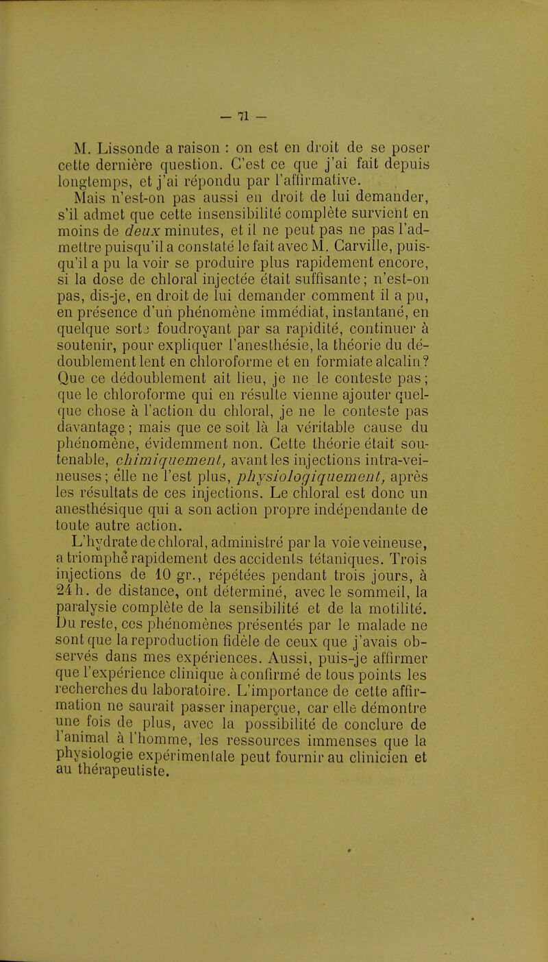 M. Lissonde a raison : on est en droit de se poser cette dernière question. C'est ce que j'ai fait depuis longtemps, et j'ai répondu par l'affirmative. Mais n'est-on pas aussi eu droit de lui demander, s'il admet que cette insensibilité complète survient en moins de deux minutes, et il ne peut pas ne pas l'ad- mettre puisqu'il a constaté le fait avec M. Carville, puis- qu'il a pu la voir se produire plus rapidement encore, si la dose de chloral injectée était suffisante; n'est-on pas, dis-je, en droit de lui demander comment il a pu, en présence d'un phénomène immédiat, instantané, en quelque sortj foudroyant par sa rapidité, continuer à soutenir, pour expliquer l'anesthésie, la théorie du dé- doublement lent en chloroforme et en formiate alcalin? Que ce dédoublement ait lieu, je ne le conteste pas; que le chloroforme qui en résulte vienne ajouter quel- que chose à l'action du chloral, je ne le conteste pas davantage ; mais que ce soit là la véritable cause du phénomène, évidemment non. Cette théorie était sou- tenable, chimiquement, avant les injections intra-vei- neuses; elle ne l'est plus, physiologiquement, après les résultats de ces injections. Le chloral est donc un anesthésique qui a son action propre indépendante de toute autre action. L'hydrate de chloral, administré parla voie veineuse, a triomphe rapidement des accidents tétaniques. Trois injections de 10 gr., répétées pendant trois jours, à 24h. de distance, ont déterminé, avec le sommeil, la paralysie complète de la sensibilité et de la motilité. Du reste, ces phénomènes présentés par le malade ne sont que la reproduction fidèle de ceux que j'avais ob- servés dans mes expériences. Aussi, puis-je affirmer que l'expérience clinique à confirmé de tous points les recherches du laboratoire. L'importance de cette affir- mation ne saurait passer inaperçue, car elle démontre une fois de^ plus, avec la possibilité de conclure de l'animal à l'homme, les ressources immenses que la physiologie expérimenlale peut fournir au clinicien et au thérapeutiste. ♦