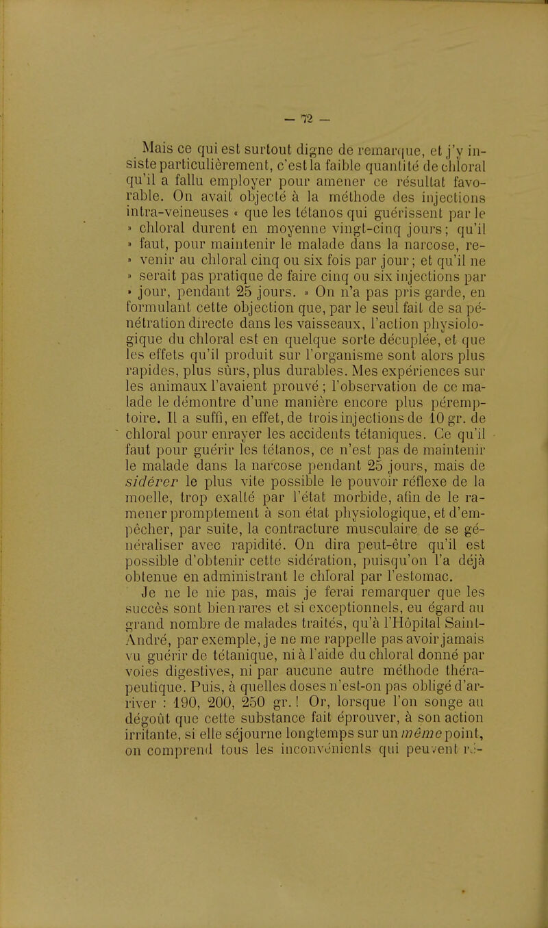 Mais ce qui esl surtout digne de remarque, et j'y in- siste particulièrement, c'estla faible quantité decliloral qu'il a fallu employer pour amener ce résultat favo- rable. On avait objecté à la méthode des injections intra-veineuses « que les tétanos qui guérissent par le » chloral durent en moyenne vingt-cinq jours; qu'il » faut, pour maintenir le malade dans la narcose, re- > venir au chloral cinq ou six fois par jour ; et qu'il ne » serait pas pratique de faire cinq ou six injections par » jour, pendant 25 jours. » On n'a pas pris garde, en formulant cette objection que, par le seul fait de sa pé- nétration directe dans les vaisseaux, l'action physiolo- gique du chloral est en quelque sorte décuplée, et que les effets qu'il produit sur l'organisme sont alors plus rapides, plus sûrs, plus durables. Mes expériences sui- tes animaux l'avaient prouvé ; l'observation de ce ma- lade le démontre d'une manière encore plus péremp- toire. Il a suffi, en effet, de trois injections de 10 gr. de chloral pour enrayer les accidents tétaniques. Ce qu'il faut pour guérir les tétanos, ce n'est pas de maintenir le malade dans la narcose pendant 25 jours, mais de sidérer le plus vite possible le pouvoir réflexe de la moelle, trop exalté par l'état morbide, afin de le ra- mener promptement à son état physiologique, et d'em- pêcher, par suite, la contracture musculaire de se gé- néraliser avec rapidité. On dira peut-être qu'il est possible d'obtenir cette sidération, puisqu'on l'a déjà obtenue en administrant le chroral par l'estomac. Je ne le nie pas, mais je ferai remarquer que les succès sont bien rares et si exceptionnels, eu égard au grand nombre de malades traités, qu'à l'Hôpital Saint- André, par exemple, je ne me rappelle pas avoir jamais vu guérir de tétanique, ni à l'aide du chloral donné par voies digestives, ni par aucune autre méthode théra- peutique. Puis, à quelles doses n'est-on pas obligé d'ar- river : 190, 200, 250 gr. ! Or, lorsque l'on songe au dégoût que cette substance fait éprouver, à son action irritante, si elle séjourne longtemps sur un même point, on comprend tous les inconvénients qui peuvent ré-