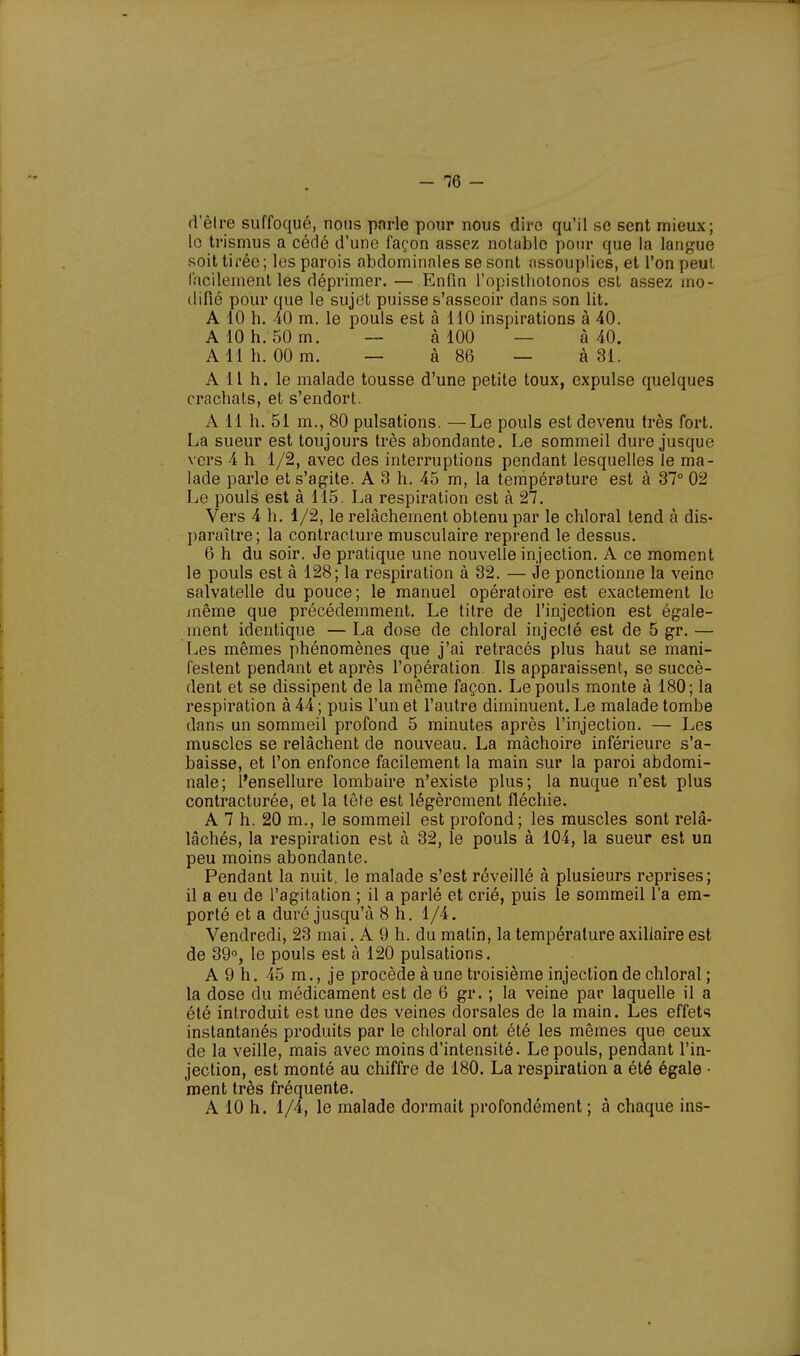 d'être suffoqué, nous pnrle pour nous dire qu'il se sent mieux; le trismus a cédé d'une façon assez notable pour que la langue soit tirée; les parois abdominales se sont assouplies, et l'on peut facilement les déprimer. — Enfin l'opisthotonos est assez mo- difié pour que le sujet puisse s'asseoir clans son lit. A 10 h. 40 m. le pouls est à 110 inspirations à 40. A 10 h. 50 m. — à 100 à 40. A 11 h. 00 m. — à 86 — à 31. A 11 h. le malade tousse d'une petite toux, expulse quelques crachats, et s'endort. A 11 h. 51 m., 80 pulsations. —Le pouls est devenu très fort. La sueur est toujours très abondante. Le sommeil dure jusque vers 4 h 1/2, avec des interruptions pendant lesquelles le ma- lade parle et s'agite. A 3 h. 45 m, la température est à 37° 02 Le pouls est à 115. La respiration est à 27. Vers 4 h. 1/2, le relâchement obtenu par le chloral tend à dis- paraître; la contracture musculaire reprend le dessus. 6 h du soir. Je pratique une nouvelle injection. A ce moment le pouls est à 128; la respiration à 32. — Je ponctionne la veine salvatelle du pouce; le manuel opératoire est exactement le même que précédemment. Le titre de l'injection est égale- ment identique — La dose de chloral injecté est de 5 gr. — Les mêmes phénomènes que j'ai retracés plus haut se mani- festent pendant et après l'opération. Ils apparaissent, se succè- dent et se dissipent de la même façon. Le pouls monte à 180; la respiration à 44 ; puis l'un et l'autre diminuent. Le malade tombe dans un sommeil profond 5 minutes après l'injection. — Les muscles se relâchent de nouveau. La mâchoire inférieure s'a- baisse, et l'on enfonce facilement la main sur la paroi abdomi- nale; l'ensellure lombaire n'existe plus; la nuque n'est plus contracturée, et la tête est légèrement fléchie. A 7 h. 20 m., le sommeil est profond; les muscles sont relâ- lâchés, la respiration est à 32, le pouls à 104, la sueur est un peu moins abondante. Pendant la nuit, le malade s'est réveillé à plusieurs reprises; il a eu de l'agitation ; il a parlé et crié, puis le sommeil l'a em- porté et a duré jusqu'à 8 h. 1/4. Vendredi, 23 mai. A 9 h. du matin, la température axiliaire est de 39°, le pouls est à 120 pulsations. A 9 h. 45 m., je procède à une troisième injection de chloral ; la dose du médicament est de 6 gr. ; la veine par laquelle il a été introduit est une des veines dorsales de la main. Les effets instantanés produits par le chloral ont été les mêmes que ceux de la veille, mais avec moins d'intensité. Le pouls, pendant l'in- jection, est monté au chiffre de 180. La respiration a été égale • ment très fréquente. A 10 h. 1/4, le malade dormait profondément ; à chaque ins-