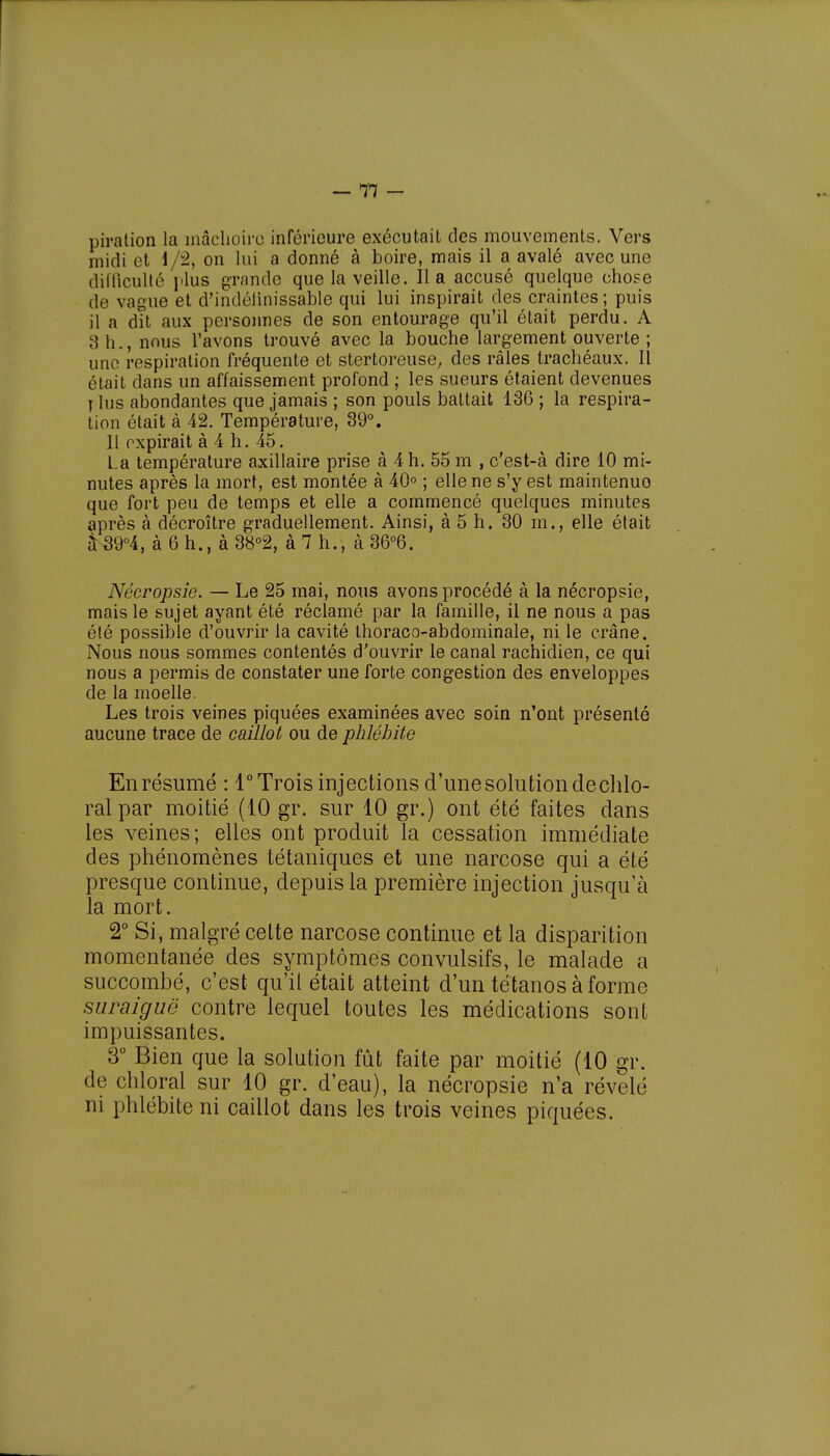 piration la mâchoire inférieure exécutait des mouvements. Vers midi et 1/2, on lui a donné à boire, mais il a avalé avec une difficulté plus grande que la veille. lia accusé quelque chose de vague et d'indélinissable qui lui inspirait des craintes ; puis il a dit aux personnes de son entourage qu'il était perdu. A 3 h., nous l'avons trouvé avec la bouche largement ouverte ; une respiration fréquente et stertoreuse, des râles trachéaux. Il était dans un affaissement profond ; les sueurs étaient devenues j lus abondantes que jamais ; son pouls battait 136 ; la respira- tion était à 42. Température, 39°. 11 expirait à 4 h. 45. La température axillaire prise à 4 h. 55 m , c'est-à dire 10 mi- nutes après la mort, est montée à 40° ; elle ne s'y est maintenuo que fort peu de temps et elle a commencé quelques minutes après à décroître graduellement. Ainsi, à 5 h. 30 m., elle était â 39°4, à 6 h., à38°2, à 7 h., à 36°6. Nécropsie. — Le 25 mai, nous avons procédé à la nécropsie, mais le sujet ayant été réclamé par la famille, il ne nous a pas été possible d'ouvrir la cavité thoraco-abdominale, ni le crâne. Nous nous sommes contentés d'ouvrir le canal rachidien, ce qui nous a permis de constater une forte congestion des enveloppes de la moelle. Les trois veines piquées examinées avec soin n'ont présenté aucune trace de caillot ou de phlébite En résumé : 1° Trois injections d'une solution de clilo- ralpar moitié (10 gr. sur 10 gr.) ont été faites dans les veines; elles ont produit la cessation immédiate des phénomènes tétaniques et une narcose qui a été presque continue, depuis la première injection jusqu'à la mort. 2° Si, malgré celte narcose continue et la disparition momentanée des symptômes convulsifs, le malade a succombé, c'est qu'il était atteint d'un tétanos à forme suraiguë contre lequel toutes les médications sont impuissantes. 3° Bien que la solution fût faite par moitié (10 gr. de chloral sur 10 gr. d'eau), la nécropsie n'a révélé ni phlébite ni caillot dans les trois veines piquées.