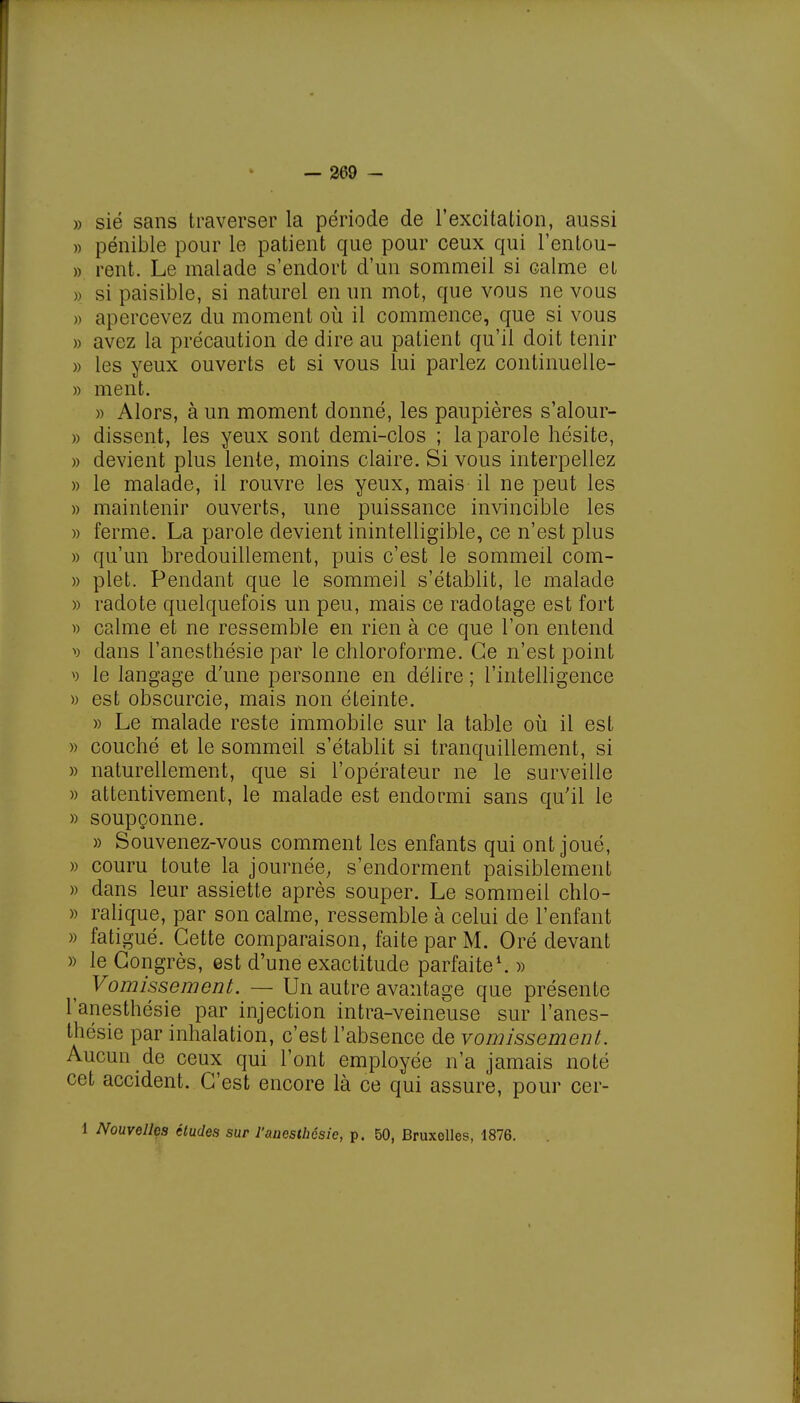 » sié sans traverser la période de l'excitation, aussi » pénible pour le patient que pour ceux qui l'entou- » rent. Le malade s'endort d'un sommeil si calme et » si paisible, si naturel en un mot, que vous ne vous » apercevez du moment où il commence, que si vous » avez la précaution de dire au patient qu'il doit tenir » les yeux ouverts et si vous lui parlez continuelle- » ment. » Alors, à un moment donné, les paupières s'alour- » dissent, les yeux sont demi-clos ; la parole hésite, » devient plus lente, moins claire. Si vous interpellez » le malade, il rouvre les yeux, mais il ne peut les » maintenir ouverts, une puissance invincible les » ferme. La parole devient inintelligible, ce n'est plus » qu'un bredouillement, puis c'est le sommeil corn- » plet. Pendant que le sommeil s'établit, le malade )> radote quelquefois un peu, mais ce radotage est fort » calme et ne ressemble en rien à ce que l'on entend v dans l'anesthésie par le chloroforme. Ce n'est point le langage d'une personne en délire ; l'intelligence » est obscurcie, mais non éteinte. » Le malade reste immobile sur la table où il est » couché et le sommeil s'établit si tranquillement, si » naturellement, que si l'opérateur ne le surveille » attentivement, le malade est endormi sans qu'il le » soupçonne. » Souvenez-vous comment les enfants qui ont joué, » couru toute la journée; s'endorment paisiblement » dans leur assiette après souper. Le sommeil chlo- » ralique, par son calme, ressemble à celui de l'enfant » fatigué. Cette comparaison, faite par M. Oré devant » le Congrès, est d'une exactitude parfaite1. » Vomissement. — Un autre avantage que présente l'anesthésie par injection intra-veineuse sur l'anes- thésie par inhalation, c'est l'absence de vomissement. Aucun de ceux qui l'ont employée n'a jamais noté cet accident. C'est encore là ce qui assure, pour cer- 1 Nouvelles études sur l'anesthésie, p. 50, Bruxelles, 1876.