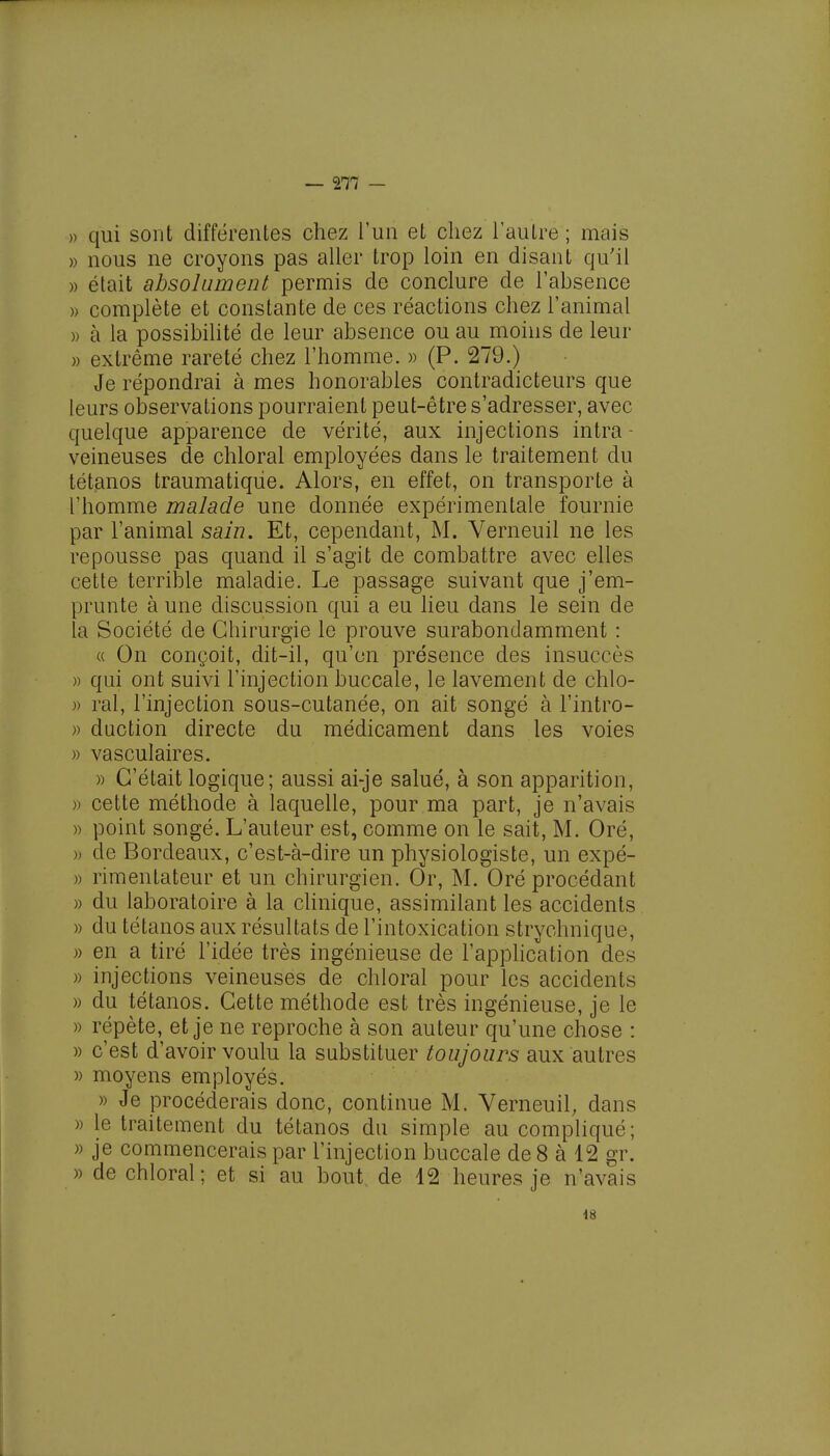 » qui sont différentes chez l'un et chez l'autre; mais » nous ne croyons pas aller trop loin en disant qu'il » était absolument permis de conclure de l'absence » complète et constante de ces réactions chez l'animal » à la possibilité de leur absence ou au moins de leur » extrême rareté chez l'homme. » (P. 279.) Je répondrai à mes honorables contradicteurs que leurs observations pourraient peut-être s'adresser, avec quelque apparence de vérité, aux injections intra - veineuses de chloral employées dans le traitement du tétanos traumatiqùe. Alors, en effet, on transporte à l'homme malade une donnée expérimentale fournie par l'animal sain. Et, cependant, M. Verneuil ne les repousse pas quand il s'agit de combattre avec elles cette terrible maladie. Le passage suivant que j'em- prunte à une discussion qui a eu lieu dans le sein de la Société de Chirurgie le prouve surabondamment : « On conçoit, dit-il, qu'en présence des insuccès » qui ont suivi l'injection buccale, le lavement de chlo- » rai, l'injection sous-cutanée, on ait songé à Fintro- » duction directe du médicament dans les voies » vasculaires. » C'était logique; aussi ai-je salué, à son apparition, » cette méthode à laquelle, pour ma part, je n'avais » point songé. L'auteur est, comme on le sait, M. Oré, )) de Bordeaux, c'est-à-dire un physiologiste, un expé- » rimentateur et un chirurgien. Or, M. Oré procédant » du laboratoire à la clinique, assimilant les accidents » du tétanos aux résultats de l'intoxication strychnique, » en a tiré l'idée très ingénieuse de l'application des » injections veineuses de chloral pour les accidents » du tétanos. Cette méthode est très ingénieuse, je le » répète, et je ne reproche à son auteur qu'une chose : » c'est d'avoir voulu la substituer toujours aux autres )> moyens employés. » Je procéderais donc, continue M. Verneuil, dans )> le traitement du tétanos du simple au compliqué; » je commencerais par l'injection buccale de 8 à 12 gr. » de chloral; et si au bout de 12 heures je n'avais iS