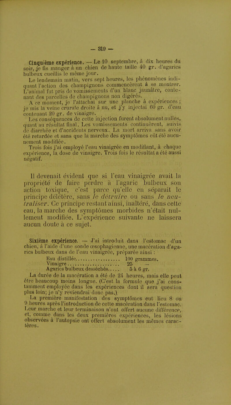 Cinquième expérience. — Le 10 septembre, à dix heures du soir, je fis manger à un chien de haute taille 40 gr. d'agarics bulbeux cueillis le même jour. Le lendemain matin, vers sept heures, les phénomènes indi- quant l'action des champignons commencèrent à se montrer. L'animal fut pris de vomissements d'un blanc jaunâtre, conte- nant des parcelles de champignons non digérés. . A ce moment, je l'attachai sur une planche à expériences ; je mis la veine crurale droite à nu, et j'y injectai 60 gr. d'eau contenant 20 gr. de vinaigre. Les conséquences de cette injection furent absolument nulles, quant au résultat final. Les vomissements continuèrent, suivis île diarrhée et d'accidents nerveux. La mort arriva sans avoir été retardée et sans que la marche des symptômes eût été aucu- nement modifiée. Trois fois j'ai employé l'eau vinaigrée en modifiant, à chaque expérience, la dose de vinaigre. Trois fois le résultat a été aussi négatif. Il devenait évident que si l'eau vinaigrée avait la propriété de faire perdre à l'agaric bulbeux son action toxique, c'est parce qu'elle en séparait le principe délétère, sans le détruire ou sans le neu- traliser. Ce principe restant ainsi, inaltéré, dans cette eau, la marche des symptômes morbides n'était nul- lement modifiée. L'expérience suivante ne laissera aucun doute à ce sujet. Sixième expérience. — J'ai introduit dans l'estomac d'un chien, à l'aide d'une sonde œsophagienne, une macération d'aga- rics bulbeux dans de l'eau vinaigrée, préparée ainsi : Eau distillée 100 grammes. Vinaigre 25 — Agarics bulbeux desséchés 5 à 6 gr. La durée de la macération a été de 24 heures, mais elle peut cire beaucoup moins longue. (C'est la formule que j'ai cons- tamment employée dans les expériences dont il sera question plus loin; je n'y reviendrai donc pas.) La première manifestation des symptômes eut lieu 8 ou 0 lieures après l'introduction de cette macération dans l'estomac. Leur marche et leur terminaison n'ont offert aucune différence, et, comme dans les deux premières expériences, les lésions observées à l'autopsie ont offert absolument les mêmes carac- tères.